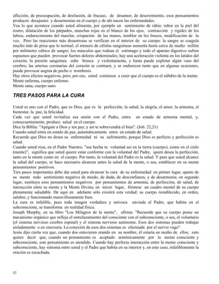 52
aflicción, de preocupación, de desilusión, de fracaso, de desamor, de descreimiento, esos pensamientos
producen desajustes y desarmonías en el cuerpo y de ahí nacen las enfermedades.
Vea lo que acontece cuando usted alimenta, por ejemplo un sentimiento de rabia: rubor en la piel del
rostro, dilatación de los párpados, manchas rojas en el blanco de los ojos, contracción y rigidez de los
labios, endurecimiento del maxilar, crispación de las manos, temblor en los brazos, modificación de la
voz. Pero las reacciones más desastrosas se verifican en el interior de su cuerpo: la sangre se coagula
mucho más de prisa que lo normal; el número de células sanguíneas aumenta hasta cerca de medio millón
por milímetro cúbico de sangre; los músculos que rodean el estómago y todo el aparato digestivo sufren
espasmos que pueden provocar fuertes dolores abdominales; hay una aceleración violenta en los latidos del
corazón; la presión sanguínea sube brusca y violentamente, y hasta puede explotar algún vaso del
cerebro; las arterias coronarias del corazón se contraen, y se endurecen tanto que en algunas ocasiones,
puede provocar angina de pecho o trombosis.
Hay otros efectos negativos, pero, por eso, usted comienza a creer que el cuerpo es el súbdito de la mente.
Mente enferma, cuerpo enfermo.
Mente sana, cuerpo sano.
TRES PASOS PARA LA CURA
Usted es uno con el Padre, que es Dios, que es la perfección, la salud, la alegría, el amor, la armonía, el
bienestar, la paz, la felicidad.
Cada vez que usted revitaliza esa unión con el Padre, entra en estado de armonía mental, y,
consecuentemente, produce salud en el cuerpo.
Dice la Biblia: "Apégate a Dios y ten paz; y así te sobrevendrá el bien". (Job. 22,21)
Cuando usted entra en estado de paz, automáticamente entra en estado de salud.
Recuerde que Dios no desea su enfermedad ni su sufrimiento, porque Dios es perfecto y perfección es
salud.
Cuando usted reza, en el Padre Nuestro, "sea hecha tu voluntad así en la tierra (cuerpo), como en el cielo
(mente)", significa que usted quiere estar conforme con la voluntad del Padre, quien desea la perfección,
tanto en la mente como en el cuerpo. Por tanto, la voluntad del Padre es la salud. Y para que usted alcance
la salud del cuerpo, se hace necesario alcanzar antes la salud de la mente, o sea, establecer en su mente
pensamientos positivos.
Tres pasos importantes debe dar usted para alcanzar la cura de su enfermedad: en primer lugar, aparte de
su mente todo sentimiento negativo de miedo, de duda, de desconfianza, y de desarmonía; en segundo
lugar, sustituya esos pensamientos negativos por pensamientos de armonía, de perfección, de salud, de
interacción entre su mente y la Mente Divina; en tercer lugar, fórmese un cuadro mental de su cuerpo
plenamente saludable. De aquí en adelante sólo existirá esta verdad: su cuerpo restablecido, en orden,
salubre, y funcionando maravillosamente bien.
La cura es infalible, pues toda imagen verdadera y unívoca enviada al Padre, que habita en el
subconsciente, se transforma en realidad física.
Joseph Murphy, en su libro "Los Milagros de la mente", afirma: "Recuerde que su cuerpo posee un
mecanismo orgánico que refleja el entrelazamiento del consciente con el subconsciente, o sea, el voluntario
(el sistema nervioso cerebro espinal) y el sistema nervioso autónomo. Esos dos sistemas pueden trabajar
aisladamente o en sincronía. La conexión de esos dos sistemas es efectuada por el nervio vago".
Jesús dijo cierta vez que, cuando dos estuvieren orando en su nombre, él estaría en medio de ellos; esto
quiere decir que, cuando un pensamiento es aceptado armónicamente por la mente consciente y
subconsciente, este pensamiento es atendido. Cuando hay perfecta interacción entre la mente consciente y
subconsciente, hay sintonía entre usted y el Padre que habita en su interior y, en este caso, infaliblemente la
oración es escuchada.
 