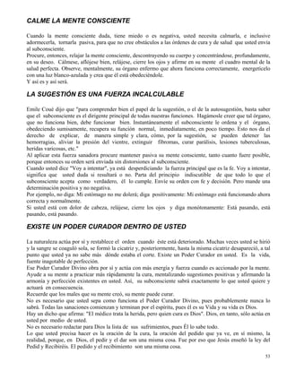 53
CALME LA MENTE CONSCIENTE
Cuando la mente consciente duda, tiene miedo o es negativa, usted necesita calmarla, e inclusive
adormecerla, tornarla pasiva, para que no cree obstáculos a las órdenes de cura y de salud que usted envía
al subconsciente.
Procure, entonces, relajar la mente consciente, descontrayendo su cuerpo y concentrándose, profundamente,
en su deseo. Cálmese, aflójese bien, relájese, cierre los ojos y afirme en su mente el cuadro mental de la
salud perfecta. Observe, mentalmente, su órgano enfermo que ahora funciona correctamente, energetícelo
con una luz blanco-azulada y crea que él está obedeciéndole.
Y así es y así será.
LA SUGESTIÓN ES UNA FUERZA INCALCULABLE
Emile Coué dijo que "para comprender bien el papel de la sugestión, o el de la autosugestión, basta saber
que el subconsciente es el dirigente principal de todas nuestras funciones. Hagámosle creer que tal órgano,
que no funciona bien, debe funcionar bien. Instantáneamente el subconsciente le ordena y el órgano,
obedeciendo sumisamente, recupera su función normal, inmediatamente, en poco tiempo. Esto nos da el
derecho de explicar, de manera simple y clara, cómo, por la sugestión, se pueden detener las
hemorragias, aliviar la presión del vientre, extinguir fibromas, curar parálisis, lesiones tuberculosas,
heridas varicosas, etc."
Al aplicar esta fuerza sanadora procure mantener pasiva su mente consciente, tanto cuanto fuere posible,
porque entonces su orden será enviada sin distorsiones al subconsciente.
Cuando usted dice "Voy a intentar", ya está desperdiciando la fuerza principal que es la fe. Voy a intentar,
significa que usted duda si resultará o no. Parta del principio indiscutible de que todo lo que el
subconsciente acepta como verdadero, él lo cumple. Envíe su orden con fe y decisión. Pero mande una
determinación positiva y no negativa.
Por ejemplo, no diga: Mi estómago no me dolerá; diga positivamente: Mi estómago está funcionando ahora
correcta y normalmente.
Si usted está con dolor de cabeza, relájese, cierre los ojos y diga monótonamente: Está pasando, está
pasando, está pasando.
EXISTE UN PODER CURADOR DENTRO DE USTED
La naturaleza actúa por sí y restablece el orden cuando éste está deteriorado. Muchas veces usted se hirió
y la sangre se coaguló sola, se formó la cicatriz y, posteriormente, hasta la misma cicatriz desapareció, a tal
punto que usted ya no sabe más dónde estaba el corte. Existe un Poder Curador en usted. Es la vida,
fuente inagotable de perfección.
Ese Poder Curador Divino obra por sí y actúa con más energía y fuerza cuando es accionado por la mente.
Ayude a su mente a practicar más rápidamente la cura, mentalizando sugestiones positivas y afirmando la
armonía y perfección existentes en usted. Así, su subconsciente sabrá exactamente lo que usted quiere y
actuará en consecuencia.
Recuerde que los males que su mente creó, su mente puede curar.
No es necesario que usted sepa como funciona el Poder Curador Divino, pues probablemente nunca lo
sabrá. Todas las sanaciones comienzan y terminan por el espíritu, pues él es su Vida y su vida es Dios.
Hay un dicho que afirma: "El médico trata la herida, pero quien cura es Dios". Dios, en tanto, sólo actúa en
usted por medio de usted.
No es necesario redactar para Dios la lista de sus sufrimientos, pues Él lo sabe todo.
Lo que usted precisa hacer es la oración de la cura, la oración del pedido que ya ve, en sí mismo, la
realidad, porque, en Dios, el pedir y el dar son una misma cosa. Fue por eso que Jesús enseñó la ley del
Pedid y Recibiréis. El pedido y el recibimiento son una misma cosa.
 