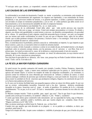 54
"Y será que antes que clamen, yo responderé; estando aún hablando yo los oiré". (Isaías 64,24)
LAS CAUSAS DE LAS ENFERMEDADES
La enfermedad es un estado de desarmonía. Cuando su mente se perturba y se atormenta, está creando un
desajuste en el funcionamiento del organismo: los órganos son reprimidos, o son estimulados de forma
perjudicial, o sea, provocan estados de tensión, o se generan espasmos, o ácidos y químicos innecesarios
son enviados al cuerpo en momentos perjudiciales; y así es roto el orden perfecto que debe existir en el
funcionamiento y en la sincronización saludable de todo el compuesto humano.
No piense que la enfermedad es una fatalidad. No, no es mala suerte.
Usted es la causa de su enfermedad. Usted debe saber que toda acción provoca una reacción
correspondiente. Todo acto se paga así mismo. Usted está siempre procesándose a sí mismo. Si ofende a
alguien, esa ofensa está agrediéndole a usted mismo y provoca un disturbio correspondiente a la gravedad
de su ofensa. Si usted desea el mal a alguien, usted está atrayendo hacia sí mismo ese mal y no escapará
que ese mismo mal acabe verificándose en usted. Es por eso que el Maestro Jesús, sabio de los sabios,
enseña que se debe perdonar siempre a las personas, e inclusive amar a los enemigos. Todo acto de amor
genera un resultado de amor en usted mismo.
Pero, si usted desconoce la profunda y primera causa de su enfermedad, no importa. Lo que importa es que
desee curarse y, para eso, es necesario entrar en estado de armonía mental.
Limpie su mente, olvide el pasado y comience a entrar en un estado de paz, de bondad interior y de alegría
espiritual; entre en armonía consigo mismo, con las personas, con el universo y con Dios. Este es el
primer paso. Así usted ya removerá la causa de la dolencia y estará procesando el acto de curación.
Ahora, imagine el fin deseado y siéntalo ya ocurriendo en usted. Su subconsciente, en cuyo interior está el
principio de la cura, reacciona en consecuencia.
Sea cual fuere la gravedad de su dolencia, ella tiene cura, porque hay un Poder Curador Infinito dentro de
usted. Úselo con fe. Con toda su fe.
LA FE ES LA MAYOR FUERZA CURADORA
Si usted recorre los grandes santuarios del mundo, por ejemplo, Lourdes, Fátima, Pompeya, Aparecida,
Medianeira, Caravaggio, Luján, y tantos otros santuarios esparcidos por los países; si usted recorre las
iglesias del mundo entero; si recorre los templos de todas las religiones occidentales y las orientales; si
quisiera contar los millones de curas obtenidas por intercesión de millares y millares de santos; si usted
quisiera catalogar a millones de personas que realizaron milagros y curas por medio de Jesucristo; si usted
desea reunir la cantidad sin fin de oraciones que produjeron milagros, llegaría a la conclusión de que la fe
es la fuerza más poderosa del universo.
La fe cura con la misma facilidad tanto una pequeña jaqueca colmo un cáncer de último grado. Es por eso
que no existen enfermedades incurables. Jesucristo curó a los diez leprosos, dolencia considerada
incurable en la época. Jesucristo curó al ciego, al sordo, al paralítico. En nombre de la fe, y diciendo
decididamente: "Ve en paz, tu fe te curó". Él curó a innumerables personas durante los tres años de vida
pública.
El Maestro siempre insistía: "Todo es posible para aquel que cree". "Sea lo que fuere lo que deseareis,
cuando oréis creed que lo recibiréis y lo tendréis". (Marcos 11,24). "Pedid y recibiréis".
Y usted, que hasta ahora quiso construirlo todo únicamente por su capacidad de lucha, oiga al Maestro:
"Hasta aquí nada pedisteis; pedid y recibiréis, para que vuestra alegría sea completa. (Juan 26,24).
"Hágase conforme a tu fe" (Mt. 9,29).
Más, no piense usted que es difícil tener fe. Nada de eso, es bien fácil.
Cuando cree que aquello que está diciendo en su plegaria o en su pedido es verdadero, es decir, que
sucederá, usted tiene fe.
Tenga la fe simple del niño. Acepte como verdadero e infalible el principio de que, por el hecho de pedir,
 