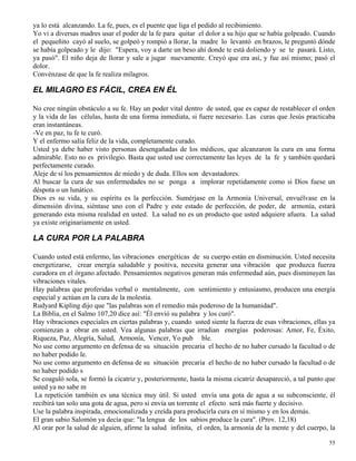55
ya lo está alcanzando. La fe, pues, es el puente que liga el pedido al recibimiento.
Yo vi a diversas madres usar el poder de la fe para quitar el dolor a su hijo que se había golpeado. Cuando
el pequeñito cayó al suelo, se golpeó y rompió a llorar, la madre lo levantó en brazos, le preguntó dónde
se había golpeado y le dijo: "Espera, voy a darte un beso ahí donde te está doliendo y se te pasará. Listo,
ya pasó". El niño deja de llorar y sale a jugar nuevamente. Creyó que era así, y fue así mismo; pasó el
dolor.
Convénzase de que la fe realiza milagros.
EL MILAGRO ES FÁCIL, CREA EN ÉL
No cree ningún obstáculo a su fe. Hay un poder vital dentro de usted, que es capaz de restablecer el orden
y la vida de las células, hasta de una forma inmediata, si fuere necesario. Las curas que Jesús practicaba
eran instantáneas.
-Ve en paz, tu fe te curó.
Y el enfermo salía feliz de la vida, completamente curado.
Usted ya debe haber visto personas desengañadas de los médicos, que alcanzaron la cura en una forma
admirable. Esto no es privilegio. Basta que usted use correctamente las leyes de la fe y también quedará
perfectamente curado.
Aleje de sí los pensamientos de miedo y de duda. Ellos son devastadores.
Al buscar la cura de sus enfermedades no se ponga a implorar repetidamente como si Dios fuese un
déspota o un lunático.
Dios es su vida, y su espíritu es la perfección. Sumérjase en la Armonía Universal, envuélvase en la
dimensión divina, siéntase uno con el Padre y este estado de perfección, de poder, de armonía, estará
generando esta misma realidad en usted. La salud no es un producto que usted adquiere afuera. La salud
ya existe originariamente en usted.
LA CURA POR LA PALABRA
Cuando usted está enfermo, las vibraciones energéticas de su cuerpo están en disminución. Usted necesita
energetizarse, crear energía saludable y positiva, necesita generar una vibración que produzca fuerza
curadora en el órgano afectado. Pensamientos negativos generan más enfermedad aún, pues disminuyen las
vibraciones vitales.
Hay palabras que proferidas verbal o mentalmente, con sentimiento y entusiasmo, producen una energía
especial y actúan en la cura de la molestia.
Rudyard Kipling dijo que "las palabras son el remedio más poderoso de la humanidad".
La Biblia, en el Salmo 107,20 dice así: "Él envió su palabra y los curó".
Hay vibraciones especiales en ciertas palabras y, cuando usted siente la fuerza de esas vibraciones, ellas ya
comienzan a obrar en usted. Vea algunas palabras que irradian energías poderosas: Amor, Fe, Éxito,
Riqueza, Paz, Alegría, Salud, Armonía, Vencer, Yo pub ble.
No use como argumento en defensa de su situación precaria el hecho de no haber cursado la facultad o de
no haber podido le.
No use como argumento en defensa de su situación precaria el hecho de no haber cursado la facultad o de
no haber podido s
Se coaguló sola, se formó la cicatriz y, posteriormente, hasta la misma cicatriz desapareció, a tal punto que
usted ya no sabe m
La repetición también es una técnica muy útil. Si usted envía una gota de agua a su subconsciente, él
recibirá tan solo una gota de agua, pero si envía un torrente el efecto será más fuerte y decisivo.
Use la palabra inspirada, emocionalizada y creída para producirla cura en sí mismo y en los demás.
El gran sabio Salomón ya decía que: "la lengua de los sabios produce la cura". (Prov. 12,18)
Al orar por la salud de alguien, afirme la salud infinita, el orden, la armonía de la mente y del cuerpo, la
 