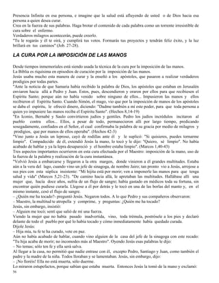 56
Presencia Infinita en esa persona, e imagine que la salud está afluyendo de usted o de Dios hacia esa
persona a quien desea curar.
Crea en la fuerza de sus palabras. Haga brotar el contenido de cada palabra como un torrente irresistible de
cura sobre el enfermo.
Verdaderos milagros acontecerán, puede creerlo.
"Tu le rogarás y él te oirá, y cumplirá tus votos. Formarás tus proyectos y tendrán feliz éxito, y la luz
brillará en tus caminos" (Job. 27-28).
LA CURA POR LA IMPOSICIÓN DE LAS MANOS
Desde tiempos inmemoriales está siendo usada la técnica de la cura por la imposición de las manos.
La Biblia es riquísima en episodios de curación por la imposición de las manos.
Jesús usaba mucho esta manera de curar y la enseñó a los apóstoles, que pasaron a realizar verdaderos
prodigios por todas partes.
"Ante la noticia de que Samaria había recibido la palabra de Dios, los apóstoles que estaban en Jerusalén
enviaron hacia allá a Pedro y Juan. Estos, pues, descendieron y oraron por ellos para que recibiesen el
Espíritu Santo; porque aún no había venido sobre ninguno de ellos... Impusieron las manos y ellos
recibieron el Espíritu Santo. Cuando Simón, el mago, vio que por la imposición de manos de los apóstoles
se daba el espíritu, le ofreció dinero, diciendo: "Dadme también a mí este poder, para que toda persona a
quien yo impusiere las manos reciba el Espíritu Santo". (Hechos 8,14-19)
"En Iconio, Bernabé y Saulo convirtieron judíos y gentiles. Pedro los judíos incrédulos incitaron al
pueblo contra ellos... Ellos, a pesar de todo, permanecieron allí por largo tiempo, predicando
sosegadamente, confiados en el Señor, el cual confirmaba la palabra de su gracia por medio de milagros y
prodigios, que por manos de ellos operaba". (Hechos 42-3)
"Vino junto a Jesús un leproso, cayó de rodillas ante él y le suplicó: "Si quisieres, puedes tornarme
limpio". Compadecido de él, extendió Jesús la mano, lo tocó y le dijo: "Quiero, sé limpio". No había
acabado de hablar y ya la lepra desapareció y el hombre estaba limpio". (Marcos 1,40-43)
Tres aspectos importantes ocurrieron en esta cura efectuada por el Maestro: imposición de la mano, uso de
la fuerza de la palabra y realización de la cura instantánea.
"Volvió Jesús a embarcarse y llegaron a la otra margen, donde vinieron a él grandes multitudes. Estaba
aún a la vera del lago, cuando vino un jefe de sinagoga, de nombre Jairo; tan pronto vio a Jesús, arrojose a
sus pies con esta súplica insistente: “Mi hijita está por morir; ven a imponerle las manos para que tenga
salud y vida" (Marcos 5,21-23). "De camino hacia allá, le apretaban las multitudes. Hallábase allí una
mujer que, hacía doce años, sufría de un flujo de sangre; había gastado en médicos toda su fortuna, sin
encontrar quién pudiese curarla. Llegose a él por detrás y le tocó en una de las borlas del manto y, en el
mismo instante, cesó el flujo de sangre.
– ¿Quién me ha tocado?- preguntó Jesús. Negaron todos. A lo que Pedro y sus compañeros observaron:
– Maestro, la multitud te atropella y comprime, y preguntas: ¿Quién me ha tocado?
Jesús, sin embargo, insistió:
– Alguien me tocó; sentí que salió de mí una fuerza.
Viendo la mujer que no había pasado inadvertida, vino, toda trémula, postrósele a los pies y declaró
delante de todo el pueblo por qué lo había tocado y cómo inmediatamente había quedado curada.
Díjole Jesús:
– Hija mía, tu fe te ha curado, vete en paz.
Aún no había acabado de hablar, cuando vino alguien de la casa del jefe de la sinagoga con este recado:
"Tu hija acaba de morir; no incomodes más al Maestro". Oyendo Jesús esas palabras le dijo:
– No temas; sólo ten fe y ella será salva.
Al llegar a la casa, no permitió que nadie entrase con él, excepto Pedro, Santiago y Juan, como también el
padre y la madre de la niña. Todos lloraban y se lamentaban. Jesús, sin embargo, dijo:
– ¡No lloréis! Ella no está muerta, sólo duerme.
Lo miraron estupefactos, porque sabían que estaba muerta. Entonces Jesús la tomó de la mano y exclamó:
 