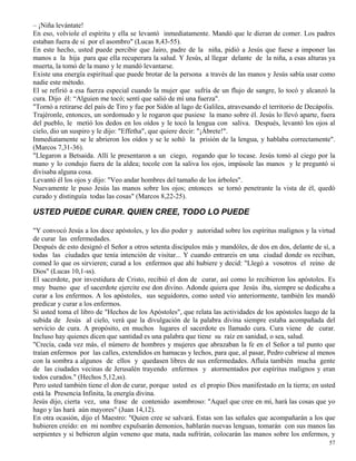 57
– ¡Niña levántate!
En eso, volviole el espíritu y ella se levantó inmediatamente. Mandó que le dieran de comer. Los padres
estaban fuera de sí por el asombro" (Lucas 8,43-55).
En este hecho, usted puede percibir que Jairo, padre de la niña, pidió a Jesús que fuese a imponer las
manos a la hija para que ella recuperara la salud. Y Jesús, al llegar delante de la niña, a esas alturas ya
muerta, la tomó de la mano y le mandó levantarse.
Existe una energía espiritual que puede brotar de la persona a través de las manos y Jesús sabía usar como
nadie este método.
El se refirió a esa fuerza especial cuando la mujer que sufría de un flujo de sangre, lo tocó y alcanzó la
cura. Dijo él: “Alguien me tocó; sentí que salió de mí una fuerza".
"Tornó a retirarse del país de Tiro y fue por Sidón al lago de Galilea, atravesando el territorio de Decápolis.
Trajéronle, entonces, un sordomudo y le rogaron que pusiese la mano sobre él. Jesús lo llevó aparte, fuera
del pueblo, le metió los dedos en los oídos y le tocó la lengua con saliva. Después, levantó los ojos al
cielo, dio un suspiro y le dijo: "Effetha", que quiere decir: "¡Ábrete!".
Inmediatamente se le abrieron los oídos y se le soltó la prisión de la lengua, y hablaba correctamente".
(Marcos 7,31-36).
"Llegaron a Betsaida. Allí le presentaron a un ciego, rogando que lo tocase. Jesús tomó al ciego por la
mano y lo condujo fuera de la aldea; tocole con la saliva los ojos, impúsole las manos y le preguntó si
divisaba alguna cosa.
Levantó él los ojos y dijo: "Veo andar hombres del tamaño de los árboles".
Nuevamente le puso Jesús las manos sobre los ojos; entonces se tornó penetrante la vista de él, quedó
curado y distinguía todas las cosas" (Marcos 8,22-25).
USTED PUEDE CURAR. QUIEN CREE, TODO LO PUEDE
"Y convocó Jesús a los doce apóstoles, y les dio poder y autoridad sobre los espíritus malignos y la virtud
de curar las enfermedades.
Después de esto designó el Señor a otros setenta discípulos más y mandóles, de dos en dos, delante de sí, a
todas las ciudades que tenía intención de visitar... Y cuando entrareis en una ciudad donde os reciban,
comed lo que os sirvieren; curad a los enfermos que ahí hubiere y decid: "Llegó a vosotros el reino de
Dios" (Lucas 10,1-ss).
El sacerdote, por investidura de Cristo, recibió el don de curar, así como lo recibieron los apóstoles. Es
muy bueno que el sacerdote ejercite ese don divino. Adonde quiera que Jesús iba, siempre se dedicaba a
curar a los enfermos. A los apóstoles, sus seguidores, como usted vio anteriormente, también les mandó
predicar y curar a los enfermos.
Si usted toma el libro de "Hechos de los Apóstoles", que relata las actividades de los apóstoles luego de la
subida de Jesús al cielo, verá que la divulgación de la palabra divina siempre estaba acompañada del
servicio de cura. A propósito, en muchos lugares el sacerdote es llamado cura. Cura viene de curar.
Incluso hay quienes dicen que santidad es una palabra que tiene su raíz en sanidad, o sea, salud.
"Crecía, cada vez más, el número de hombres y mujeres que abrazaban la fe en el Señor a tal punto que
traían enfermos por las calles, extendidos en hamacas y lechos, para que, al pasar, Pedro cubriese al menos
con la sombra a algunos de ellos y quedasen libres de sus enfermedades. Afluía también mucha gente
de las ciudades vecinas de Jerusalén trayendo enfermos y atormentados por espíritus malignos y eran
todos curados." (Hechos 5,12,ss).
Pero usted también tiene el don de curar, porque usted es el propio Dios manifestado en la tierra; en usted
está la Presencia Infinita, la energía divina.
Jesús dijo, cierta vez, una frase de contenido asombroso: "Aquel que cree en mí, hará las cosas que yo
hago y las hará aún mayores" (Juan 14,12).
En otra ocasión, dijo el Maestro: "Quien cree se salvará. Estas son las señales que acompañarán a los que
hubieren creído: en mi nombre expulsarán demonios, hablarán nuevas lenguas, tomarán con sus manos las
serpientes y si bebieren algún veneno que mata, nada sufrirán, colocarán las manos sobre los enfermos, y
 