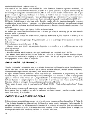 58
éstos quedarán curados." (Marcos 16,15-20).
San Pablo, en una carta enviada a los cristianos de Efeso, en Grecia, escribió lo siguiente: "Hermanos, yo
pido al Dios de nuestro Señor Jesucristo, el Padre de la gloria, que os dé un espíritu de sabiduría y de
revelación para que podáis realmente conocerlo. Que él abra vuestras mentes y veáis la luz, a fin de que
podáis conocer la esperanza para la cual él os llamó. Y también para que conozcáis cuán ricas son las
bendiciones que él prometió a su pueblo y cuán grande es su poder que actúa en nosotros, los que creemos.
Este poder es el mismo que Dios mostró con fuerza extraordinaria cuando resucitó a Cristo". (1,17-23).
El Maestro Jesús dijo que, si usted cree, tendrá dominio curador sobre los males mentales de las personas;
tendrá dominio sobre sí mismo y encontrará en sí la fuente de la Sabiduría (hablará nuevas lenguas); tendrá
dominio sobre los animales; dominará la materia (venenos); y dominará las enfermedades, curando a los
enfermos.
Ya el apóstol Pablo asegura que el poder de Dios actúa en nosotros.
Es hora de que creamos en la dimensión divina e infinita que existe en nosotros y que nos hace dominar
nuestros males y problemas.
Cúrese a sí mismo usando esta fuerza infinita, capaz de restablecer el justo orden en su mente y en su
organismo.
La fe, sin embargo, no es privilegio de alguna religión. La fe es un principio divino que está en manos de
toda persona.
Cierto día, Juan se aproximó a Jesús y le dijo:
– Maestro, vimos a un hombre que expulsaba demonios en tu nombre y se lo prohibimos, porque no te
sigue con nosotros.
Respondiole Jesús:
– No se lo prohibáis; porque quien no está contra vosotros está con vosotros (Lucas 9,49-50).
Toda persona buena puede producir buenos frutos, sea cual fuere su religión, o aunque no tenga religión.
En este caso, su espíritu es su templo y en su espíritu reside Dios. Lo que no puede suceder es que el mal
consiga producir el bien. Esto sí es imposible.
EXPULSARÉIS LOS DEMONIOS
Si usted examina los casos en que Jesús ha expulsado demonios o espíritus malos, como dice el evangelio,
escrito hace casi dos mil años, advertirá que se trata de dolencias mentales, psicosis agudas, hipocondría,
desdoblamiento de personalidad, epilepsia y otras dolencias mentales.
En aquel tiempo llamaban demonios a todos esos males que atormentaban a las personas y no había
necesidad de que Jesús ofreciera una explicación científica para cada dolencia. Él usaba el lenguaje de la
época. El demonio, como entidad en sí, no puede habitar ni el espíritu ni el cuerpo de una persona, pues
todo ser humano es siempre el propio Dios manifestado. El espíritu de una persona es la Vida, es la
Presencia Infinita, es la imagen divina, y el cuerpo es el templo del Espíritu.
"Nadie alzará la mano contra ti para hacerte mal" (Hech. 18,10) "Nada os hará daño alguno" (Lucas
10,19).
Sólo hay una persona que puede hacerle mal a usted: es usted mismo.
Pero, sea cual fuere su estado, recurra a la Fuerza Divina que habita en su ser y usted retornará al estado de
salud, de armonía y de perfección.
EXISTEN MUCHAS FORMAS DE CURAR
Existe solamente un principio de cura y a este principio usted puede darle el nombre de Dios, de Padre, de
Vida, de Poder Curador, de Subconsciente, de Naturaleza u otro nombre cualquiera. Ya los métodos de
curación son muchos. Los médicos siguen los patrones de la medicina; el curandero sigue su propio ritual;
la ciencia que emplea el poder de la mente tiene sus técnicas; ciertas religiones tienen su método; los
homeópatas transitan una senda algo diferente a la medicina tradicional.
 