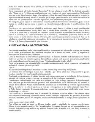 59
Todas esas formas de curar no se oponen, no se contradicen, no se ofenden, más bien se ayudan y se
complementan.
En un programa de televisión, llamado "Fantástico", llevado al aire en octubre/78, fue dedicado un cuadro
a las "Curas por la Fe". Diversos sanadores fueron entrevistados, así como algunos médicos. Me llamó la
atención lo que dijo el siquiatra Jorge Alberto Costa e Silva. Reconoció él que la fe siempre ha ocupado un
lugar destacado en la cura y reconoció, además, que la mejor posición oficial de la medicina actual es no
hostilizar a los que se dedican a las curas espirituales, sino aproximarse para ayudar a curar.
Por otra parte, quien cree en la cura espiritual no debe desdeñar al médico ni a los remedios, pues, si así lo
hiciere, es señal de que su mente es negativa y está dificultando, todavía más, el restablecimiento de la
salud.
Que siempre haya un sentimiento saludable y positivo en usted. Vea en el médico la propia manifestación
divina, el intermediario entre usted y Dios; pues el médico lo es, en verdad, por cuanto tiene el Poder
Divino en sí, como todo y cualquier ser humano. Vea en el médico la manifestación humana de Dios y
crea en él con toda la fe. Tome los remedios con la máxima fe, entendiendo que fueron hechos por una
mente unida a la Mente Cósmica Divina. Por tanto, abra todos los canales internos para que el flujo de la
salud corra a través del médico, de los remedios, de la operación, de las oraciones, de la fe, de la Fuerza
Divina y de la energía espiritual de otras personas.
AYUDE A CURAR Y NO ENTORPEZCA
Hace tiempo, cuando mi madre estuvo en el hospital en grave estado, yo veía que las personas que entraban
en el cuarto, principalmente los familiares, cargaban en la mente un estado tenso y negativo de
preocupación, de nerviosismo y de miedo.
Como el pensamiento es una vibración que trasciende a la persona, no había nada de beneficioso para mi
madre en ese tipo de emoción negativa. Yo percibía eso y hasta sentí ganas de colocar un pequeño cartel
en la pared del cuarto con las siguientes frases: "Usted puede ayudar: irradie salud".
Cierta noche, después que mi madre había mejorado considerablemente, volvió a pasar mal y el médico lo
atribuyó al calmante que tuvo que darle.
Dijo él:
Yo le di ese calmante por causa de ustedes. Ustedes estaban muy nerviosos y preocupados.
Un hermano mío no vio lógica en eso, pues entendía que debía haber dado a la paciente lo que era
benéfico para ella y no para los que la estaban cuidando.
Analizando profundamente, el médico también tenía razón, puesto que la perturbación de los visitantes
afectaría a la enferma, y, para evitar que eso aconteciera, le dio el calmante para dormir.
Cuando usted está enfermo o va a visitar a un enfermo, no haga un largo comentario de la enfermedad,
pues cada vez que la menciona está grabando más profundamente en el subconsciente del enfermo la
imagen de la dolencia. Niegue mentalmente la existencia de la enfermedad y no le dé siquiera nombre.
Afirme la salud y vea sólo en la persona la Vida que va recuperando a las partes afectadas. Vea a Dios o
al Poder Curativo actuando de manera prodigiosa. La energía espiritual que usted irradia es de enorme
beneficio para el enfermo.
Los científicos ya comprobaron que la presencia de personas negativas afecta a las plantas, causa
reacciones en los animales y, con menos certeza, alcanza también a las personas. La presencia de personas
positivas, saludables, realiza por otra parte, una acción benéfica mediante la energía positiva que emana de
ellos.
Usted puede ayudar: irradie salud.
Pida a Dios que usted sea usado por Él para irradiar salud y vitalidad a las personas convalecientes.
Afirme siempre su estado positivo: "La Fuerza Curadora Divina está fluyendo por mi intermedio hacia este
enfermo. Soy positivo, soy positivo, soy positivo. Tengo el poder de ayudar en la cura. Estoy ayudando en
nombre de Dios".
 
