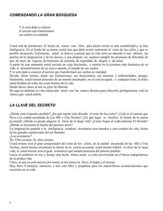 6
COMENZANDO LA GRAN BÚSQUEDA
Y le será dado a conocer
el secreto que transformará
sus sueños en realidad.
Usted está de parabienes. El hecho de tomar este libro para leerlo revela su alta sensibilidad y su fina
inteligencia. En el fondo de su mente usted cree que debe existir realmente el reino de los cielos y que es
posible alcanzarlo. Felizmente, usted se detuvo a pensar que la vida sería un absurdo si nos abriese las
puertas de la imaginación y de los deseos, y que después no pudiese cumplir las promesas de felicidad, de
paz, de amor, de riqueza, de bienestar, de armonía, de seguridad, de alegría y de salud.
A partir de este momento usted iniciará un viaje fascinante, y entrará en la aventura más fantástica de su
vida: el descubrimiento de un nuevo mundo, el mundo de sus sueños.
Y le será dado a conocer el secreto que transformará sus sueños en realidad.
Decida, ahora mismo, alejar sus frustraciones, sus desencantos, sus miserias y enfermedades, porque,
finalmente, usted tomará posesión de un mundo encantador, en el cual recogerá, a cualquier hora, el dulce
maná bendito de todas las cosas buenas de la vida.
Desde ahora, lance al aire su grito de libertad.
De aquí en adelante la vida estará ante usted con las manos abiertas para ofrecerle, pródigamente, todo lo
bueno que usted anhele.
LA LLAVE DEL SECRETO
¿Dónde está el paraíso perdido? ¿En qué región está ubicado el reino de los cielos? ¿Cuál es el camino que
lleva a la ciudad encantada de Las Mil y Una Noches? ¿En qué lugar se localiza la fuente de la eterna
juventud? ¿Dónde se puede adquirir el elíxir de la larga vida? ¿Cómo llegar al codiciadísimo El Dorado?
¿Dónde se encuentra la fuente del perenne amor?
La imaginación popular y la inteligencia creadora inventaron esos mundos y esos estados de vida, frutos
de las grandes aspiraciones del ser humano.
¿Los inventaron?
No. Ellos existen. Sí, ellos existen.
Usted mismo será el gran conquistador del reino de los cielos, de la ciudad encantada de las Mil y Una
Noches; usted mismo encontrará la fuente de la eterna juventud; usted mismo beberá el elíxir de la larga
vida; sí, usted mismo será el gran aventurero que tomará posesión del paraíso perdido.
Lance el sombrero al aire y festeje esta fecha. Ahora usted se está convirtiendo en el héroe todopoderoso
de su propia vida.
Claro, sé que ya está ansioso por tomar en las manos la llave, el mapa y el secreto.
Muy bien. Comience, entonces, a leer este libro y prepárese para los maravillosos acontecimientos que
ocurrirán en su vida.
 