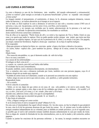 60
LAS CURAS A DISTANCIA
La cura a distancia es uno de los fenómenos más notables del mundo sobrenatural y extrasensorial.
¿Cómo se realiza? ¿Qué energía es enviada a la persona beneficiada? ¿Cómo se expande esta energía?
¿Cómo actúa?
La imagen mental, el pensamiento, el sentimiento, el deseo, la fe, alcanzan cualquier distancia, vencen
todas las barreras y no sufren alteración en el tiempo ni en el espacio.
Por un lado, es fácil explicar la cura a distancia: el universo es uno solo y nosotros somos UNO con el
universo, o sea, con las personas, con los seres vivos, con Dios, con la materia.
Mi pensamiento y mi energía son recibidos por la mente subconsciente de la persona a la cual son
destinadas y, realizada la operación correctamente, los resultados se verifican.
Jesús realizó diversas curaciones a distancia.
Una de ellas es la siguiente: "Partió Jesús de allí y se retiró a las regiones de Tiro y Sidón. Entró en una
casa y no quería que nadie lo supiese. Pero no pudo quedar oculto; porque una mujer, que tenía una hija
poseída por un espíritu impuro, así que oyó de la presencia de él, entró y se arrojó a sus pies. Era pagana,
esa mujer, natural de Sirofenicia. Suplicó a Jesús que expulsase de su hija el espíritu maligno.
Él le respondió:
–Deja que primero se harten los hijos; no conviene quitar el pan a los hijos y dárselo a los perros.
–Es cierto, Señor –replicó ella–, pero también los perros, debajo de la mesa, comen las migajas de los
hijos.
Díjole Jesús:
– Por causa de esta palabra, ve, que el demonio acaba de salir de tu hija.
Fue a su casa y encontró…..
Las causas de las enfermedades ................................................................................ 56
El milagro es fácil, crea en él .....................................................................................o
o, a quien no conocía, pero del cual había oído hablar.
El resultado fue la cura extraordinaria.
Se puede, también, curar a distancia directamente, sin intermediario.
Voy a contarles otra cura a distancia realizada por Jesús, también con una persona pagana, cuya fe el
Maestro elogió de un modo muy especial.
"Acababa de entrar Jesús en Cafarnaúm, cuando se le presentó un centurión con esta súplica:
– Señor, tengo en casa un siervo que está en cama, con parálisis, y sufre grandes tormentos.
Respondiole Jesús:
– Iré a curarlo.
Volvió a decirle el centurión:
– Señor, yo no soy digno de que entres en mi casa; di una sola palabra y mi siervo será curado. Pues
también yo, aunque sujeto a otro, digo a uno de los soldados que tengo a mis órdenes: ¡Ve acullá! y él
va; y a otro: ¡Ven acá! y él viene; y a mi criado: ¡Haz esto! y él lo hace.
Oyendo esto, admirose Jesús y dijo a los que lo acompañaban:
¡En verdad, os digo que no encontré tan grande fe en Israel!(...)
Y dijo Jesús al centurión:
– Vete, y hágase contigo así como creíste.
Y en la misma hora el siervo recuperó la salud" (Mateo 8,5-13).
En esta cura el intermediario fue aquel oficial romano. En los dos casos, no fue la religión la que propició
la cura, sino la fe de las personas deseosas de que Jesús las curase. En el primer caso, la niña recibió la
energía curadora independiente de su voluntad, pues se hallaba en estado psicótico; ya en el segundo caso,
es posible que el siervo del centurión romano también deseara ardientemente la cura por medio de Jesús.
Pero es digna de notarla fe ilimitada de los dos intermediarios, esto es, de la madre y del centurión, ambos
paganos.
Cuando se juntan las oraciones de las personas enfermas y las sanas, la energía curadora encuentra un
 