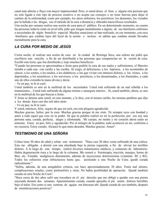 61
canal más abierto y fluye con mayor impetuosidad. Pero, si usted desea el bien a alguna otra persona que
no está ligada a este tipo de proceso curativo o no acepta sus consejos o no tiene fuerzas para dejar el
camino de la enfermedad, como por ejemplo, los ateos enfermos, los psicóticos, los dementes, los viciados
por la bebida o las drogas, use el método de la cura a distancia y obtendrá maravillosos resultados.
Una noche por semana realizo una sesión de cura para el público. En un determinado momento, en cuanto
las personas todavía están en nivel alfa, pido que traigan mentalmente a alguno de sus familiares enfermos
o necesitados de algún beneficio especial. Muchas sanaciones se han realizado, en ese momento, con esos
familiares que estaban lejos del local de la sesión e incluso ni sabían que estaban siendo llevados
mentalmente para la cura.
LA CURA POR MEDIO DE JESÚS
Cierta noche, al realizar una sesión de cura en la ciudad de Restinga Seca, una señora me pidió que
escribiera una oración a fin de ser distribuida a las personas que comparecían en la sesión de cura.
Escribí este texto, que fue distribuido y trajo muchos beneficios:
"Cuando las personas se aproximaban a Jesús para pedirle la cura de sus males y sufrimientos, el Maestro
miraba a cada una con cariño y las curaba. Al ciego, al defectuoso, a los leprosos, a los acometidos de
cáncer, a los sordos, a los mudos, a los diabéticos, a los que vivían con intensos dolores, a los tristes, a los
deprimidos, a los neuróticos, a los nerviosos, a los psicóticos, a los desanimados, a los frustrados, a cada
uno de ellos extendía la mano divina y decía:
– Ve en paz, tu fe te curó.
Usted también es uno en la multitud de los necesitados. Usted está sufriendo de un mal rebelde a los
tratamientos... Usted está sufriendo de alguna tortura o amargura interior... Sí, usted también, ahora, es uno
en la multitud de los que buscan a Jesús.
Y Jesús se detiene ante usted, en este instante, y le dice, con el mismo cariño, las mismas palabras que dijo
a los demás hace casi dos mil años atrás:
– Ve en paz, tu fe te curó.
Y usted, entonces, feliz, seguro de que así será, ora esta plegaria agradecida:
Muchas gracias, Señor, por la cura. Muchas gracias porque tú me oíste. Tú siempre oyes con bondad y
amor a todo aquel que cree en tu poder. Sé que tu palabra realizó en mí la perfección, por eso soy una
persona sana, curada, perfecta, alegre y afortunada. Mi cuerpo, mi mente y mi corazón ahora están en
armonía. Estoy en paz, feliz y agradecido. Por el milagro de la palabra, todo aconteció en mí, conforme a
mi creencia. Estoy curado. Alcancé lo que tanto deseaba. Muchas gracias. Amen".
TESTIMONIO DE UNA SEÑORA
Celina tiene 50 años de edad y relata este testimonio: "Hace casi 20 años venía sufriendo de una ciática.
Esto me obligaba a dormir con una almohada bajo la pierna izquierda, a fin de aliviar los terribles
dolores. A lo largo de este tiempo, realicé diversos tratamientos médicos, y exámenes de laboratorio.
Había degeneración ósea a lo largo de la columna. Me sometí a fisioterapia, tracción, masajes, horno de
Bier, etc. Tomaba analgésicos diariamente, además de inyecciones dolorosísimas (vitamina B1 y B2).
Todos los esfuerzos eran infructuosos hasta que, asistiendo a una Noche de Cura, quedé curada
radicalmente."
"Sufría, además, de una amigdalitis crónica, eso hace aproximadamente 30 años. Tenía mal aliento,
complicaciones renales, como pielonefritis y otras. No había posibilidad de operación. Quedé también
curada en otra Noche de Cura".
"Hace cerca de dos años sufrí una torcedura en el pie derecho que me obligó a quedar con una pierna
enyesada durante dos semanas. Aparentemente curada, cuando apoyaba el pie sentía dolores horribles
bajo el talón. Era como si una centena de agujas me hincasen ahí. Quedé curada de eso también, después
de mentalizaciones positivas".
 