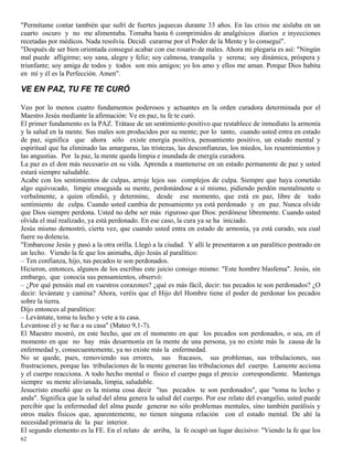 62
"Permítame contar también que sufrí de fuertes jaquecas durante 33 años. En las crisis me aislaba en un
cuarto oscuro y no me alimentaba. Tomaba hasta 6 comprimidos de analgésicos diarios e inyecciones
recetadas por médicos. Nada resolvía. Decidí curarme por el Poder de la Mente y lo conseguí".
"Después de ser bien orientada conseguí acabar con ese rosario de males. Ahora mi plegaria es así: "Ningún
mal puede afligirme; soy sana, alegre y feliz; soy calmosa, tranquila y serena; soy dinámica, próspera y
triunfante; soy amiga de todos y todos son mis amigos; yo los amo y ellos me aman. Porque Dios habita
en mí y él es la Perfección. Amen".
VE EN PAZ, TU FE TE CURÓ
Veo por lo menos cuatro fundamentos poderosos y actuantes en la orden curadora determinada por el
Maestro Jesús mediante la afirmación: Ve en paz, tu fe te curó.
El primer fundamento es la PAZ. Trátase de un sentimiento positivo que restablece de inmediato la armonía
y la salud en la mente. Sus males son producidos por su mente; por lo tanto, cuando usted entra en estado
de paz, significa que ahora sólo existe energía positiva, pensamiento positivo, un estado mental y
espiritual que ha eliminado las amarguras, las tristezas, las desconfianzas, los miedos, los resentimientos y
las angustias. Por la paz, la mente queda limpia e inundada de energía curadora.
La paz es el don más necesario en su vida. Aprenda a mantenerse en un estado permanente de paz y usted
estará siempre saludable.
Acabe con los sentimientos de culpas, arroje lejos sus complejos de culpa. Siempre que haya cometido
algo equivocado, limpie enseguida su mente, perdonándose a sí mismo, pidiendo perdón mentalmente o
verbalmente, a quien ofendió, y determine, desde ese momento, que está en paz, libre de todo
sentimiento de culpa. Cuando usted cambia de pensamiento ya está perdonado y en paz. Nunca olvide
que Dios siempre perdona. Usted no debe ser más riguroso que Dios: perdónese libremente. Cuando usted
olvida el mal realizado, ya está perdonado. En ese caso, la cura ya se ha iniciado.
Jesús mismo demostró, cierta vez, que cuando usted entra en estado de armonía, ya está curado, sea cual
fuere su dolencia.
"Embarcose Jesús y pasó a la otra orilla. Llegó a la ciudad. Y allí le presentaron a un paralítico postrado en
un lecho. Viendo la fe que los animaba, dijo Jesús al paralítico:
– Ten confianza, hijo, tus pecados te son perdonados.
Hicieron, entonces, algunos de los escribas este juicio consigo mismo: "Este hombre blasfema". Jesús, sin
embargo, que conocía sus pensamientos, observó:
– ¿Por qué pensáis mal en vuestros corazones? ¿qué es más fácil, decir: tus pecados te son perdonados? ¿O
decir: levántate y camina? Ahora, veréis que el Hijo del Hombre tiene el poder de perdonar los pecados
sobre la tierra.
Dijo entonces al paralítico:
– Levántate, toma tu lecho y vete a tu casa.
Levantose él y se fue a su casa" (Mateo 9,1-7).
El Maestro mostró, en este hecho, que en el momento en que los pecados son perdonados, o sea, en el
momento en que no hay más desarmonía en la mente de una persona, ya no existe más la causa de la
enfermedad y, consecuentemente, ya no existe más la enfermedad.
No se quede, pues, removiendo sus errores, sus fracasos, sus problemas, sus tribulaciones, sus
frustraciones, porque las tribulaciones de la mente generan las tribulaciones del cuerpo. Lamente acciona
y el cuerpo reacciona. A todo hecho mental o físico el cuerpo paga el precio correspondiente. Mantenga
siempre su mente alivianada, limpia, saludable.
Jesucristo enseñó que es la misma cosa decir "tus pecados te son perdonados", que "toma tu lecho y
anda". Significa que la salud del alma genera la salud del cuerpo. Por ese relato del evangelio, usted puede
percibir que la enfermedad del alma puede generar no sólo problemas mentales, sino también parálisis y
otros males físicos que, aparentemente, no tienen ninguna relación con el estado mental. De ahí la
necesidad primaria de la paz interior.
El segundo elemento es la FE. En el relato de arriba, la fe ocupó un lugar decisivo: "Viendo la fe que los
 