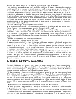 63
animaba, dijo Jesús al paralítico: Ten confianza, hijo tus pecados te son perdonados".
No se quede, por tanto, nada más que con la definición tradicional de pecado. Pecado es todo pensamiento
negativo; pecado es no creer que usted nació para tener salud; pecado es pensar que la voluntad de Dios
es que usted sufra y padezca enfermedades; pecado es mantener la mente fija en la imagen de la
enfermedad; pecado es no creer que hay un Poder Curador Divino en usted. No desear la cura, es decir, la
perfección; es dejarse estar en situación de pecado, o sea, de desarmonía. Tenga siempre la mente unida a
la perfección física y mental de su imagen verdadera. Recuerde que la culpabilidad sólo existe en la mente.
Libérese de ella y estará libre de los males. Arrepentirse significa cambiar de pensamiento. Aun en medio
de los males que afligen su cuerpo, que su alma glorifique al Señor Dios que habita en su interior, con la
seguridad absoluta de que ya está caminando hacia la salud. Acepte su estado presente y mantenga la
mente orientada hacia la perfección.
La fe es la certeza de que las leyes espirituales nunca fallan.
Si las leyes espirituales fallasen, Dios también podría fallar, lo cual es imposible. Por la fe usted se une a la
Fuerza Curadora y abre su mente para que la energía divina afluya sobre usted.
El tercer elemento importante es la palabra TÚ. Sí, USTED, debe tener fe. Usted debe creer que la sanación
se realizará. Usted debe creer que si existe un Poder Curador dentro de usted. No debe poner obstáculos a
la acción divina. Deje a su mente calmada, pasiva y confiada en la realización del milagro. El milagro
existe porque es posible. El milagro es fácil: se trata, simplemente, de la restauración de la armonía de sus
células.
Únase a la fe de los demás, pero usted también debe creer.
Que su fe sea simple y absoluta, como la fe del niño.
El cuarto elemento es la CURA. He ahí el resultado infalible que le ocurre a quien limpia la mente, entra
en estado de paz y cree en la ley del Pedid y Recibiréis. Jesús curaba a todos los que lo deseaban y
creían. La ley de la fe no falla. La cura es segura. Nadie más que Dios, que es la perfección, desea que
la perfección habite en usted. "Hijo, tú siempre estás conmigo y todo lo que es mío es tuyo"(Lucas 15,31).
"Aproximaos a Dios y ÉL se aproximará a vosotros"(Santiago 4,8)
Cuando usted se une, por tanto, a la perfección divina, la perfección habitará en su mente y en su cuerpo.
El Salmo 37,29, dice lo siguiente: "Los propios justos poseerán la tierra y residirán sobre ella para
siempre". Ahí está una afirmación increíble. Si usted pudiese mantener su mente y su corazón en un
permanente estado de justicia interior, o sea, de perfección, usted vivirá para siempre, pues no habría
deterioro en su cuerpo.
LA ORACIÓN QUE SALVÓ A UNA SEÑORA
Cierto día, fui llamado para atender a una señora en estado bastante grave. Ya no se levantaba de la
cama, se alimentaba muy mal y se sentía débil por demás, al punto de temer que estaba condenada a
muerte. Su estado era muy serio y ella juzgaba que no duraría mucho. Conversé con ella más de dos horas y
le hice la siguiente oración para mentalizarla algunas veces por día:
"Un día yo no existía y Dios pensó en mí y resolvió que yo era una persona muy importante, por eso yo
debía existir. A partir de este momento, yo nací del Espíritu Creador de Dios, como manifestación de su
amor. Mi espíritu procede del Espíritu de Dios y, por eso, Dios está dentro de mí, me ama, me guía y vela
por mí. Eso es maravilloso. Dios es amor infinito, por eso yo tengo amor dentro de mí. Dios es poder
infinito, por eso tengo poder dentro de mí. Dios es perfección infinita, por eso tengo a la salud y ala fuerza
curadora de Dios que me recupera la salud. Dios es la suprema felicidad, por eso tengo la felicidad dentro
de mí.
"Nada más me perturba, nadie más me puede perjudicar, porque yo y Dios somos UNO.
"No tengo más miedo a la enfermedad, ni a la vejez, ni al abandono, ni a la muerte, ni a la incomprensión,
porque yo y Dios somos UNO.
"Sé que Dios está en mí y atiende con cariño y amor todos mis deseos; eso me infunde paz y tranquilidad.
"Me perdono a mí misma por los errores y pensamientos negativos; perdono a los demás y soy perdonada
por Dios. Sé que Dios siempre perdona y nunca castiga a nadie, porque Él es el supremo amor y la
 