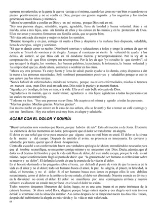 64
suprema misericordia; es la gente la que se castiga a sí misma, cuando las cosas no van bien o cuando no se
piensa positivamente y no se confía en Dios, porque eso genera angustia y las angustias y los miedos
generan los males físicos y mentales.
"Ahora he aprendido a confiar en Dios y en mí misma, porque Dios está en mí.
"Soy una persona alegre, saludable, segura, agradable, llena de bondad y buena voluntad. Amo a mi
marido, amo a mis hijos, amo ala familia de ellos y los coloco en las manos y en la protección de Dios.
Ellos me aman y nosotros formamos una familia unida, que se quiere bien.
"Mi vida está cada día mejor y mejor en todos los sentidos.
"Duermo tranquila y en paz, entrego mi sueño a Dios y despierto a la mañana bien dispuesta, saludable,
llena de energías, alegre y sonriente.
"Sé que es dando como se recibe. Distribuiré sonrisas y salutaciones a todos y tengo la certeza de que mi
corazón se llenará de sonrisas y de alegría. Aunque al comienzo no sienta la voluntad de ayudar a los
demás, de sonreír, sé que Dios está en mí dándome fuerzas y recompensándome. Por la ley de la
compensación, sé que Dios siempre me recompensa. Por la ley de que "yo cosecho lo que siembro", sé
que recogeré la alegría, las sonrisas, las buenas palabras, la paciencia, la tolerancia, la buena voluntad y
la simplicidad que yo, desde ahora, comienzo a sembrar en los otros.
"Ahora soy otra persona. Ya estoy fuerte y llena de salud; puedo ayudar a los demás, estoy dispuesta a dar
la mano a las personas necesitadas. Sólo sembraré pensamientos positivos y saludables porque es eso lo
que quiero que los míos recojan.
"Nunca hablaré de enfermedades, miedos ni temores, porque no existen enfermedades, miedos ni temores
en nuestra casa, pues Dios está en cada uno, Dios todo lo puede y es nuestra fuerza.
"Agradezco y bendigo, de hoy en más, a la vida. Ella es el más bello obsequio de Dios.
"Agradezco a mi marido, que es maravilloso; agradezco a mis hijos; agradezco a todas las personas con
las cuales me encontraré hoy.
"Todo me va bien. "Soy una persona maravillosa. Me acepto a mí misma y agrado a todas las personas.
"Muchas gracias. Muchas gracias. Muchas gracias".
Esa misma noche en que estuve en la casa de esa señora, ella se levantó y fue a tomar un café conmigo y
con sus familiares. Hoy esa señora está muy bien, es alegre y saludable.
ACABE CON EL DOLOR Y SONRÍA
"Bienaventurados sois vosotros que lloráis, porque habréis de reír". Esta afirmación es de Jesús. Él admite
la existencia de los momentos de dolor, pero quiere que el dolor se transforme en alegría.
El dolor es una señal que sirve para anunciar que alguna cosa no está bien en usted. El dolor es la sirena
de la mente y del cuerpo. Después de emitido el aviso, su presencia es innecesaria. Es correcto y
saludable, por tanto, querer que el dolor desaparezca.
Cierto día escuché a un conferencista hacer una verdadera apología del dolor; entendiéndolo necesario para
que el hombre se purifique, se encuentre consigo mismo y se encuentre con Dios. Decía, además, que el
dolor es el destino del hombre y que la vida está llena de dolor, del cual nadie escapa, porque la vida es así
mismo. Aquel conferenciante llegó al punto de decir que "la grandeza del ser humano es reflexionar sobre
su muerte y su dolor". El defendía la tesis de que la esencia de la vida es el dolor.
En el horario destinado a las preguntas sobre el tema, yo defendí el punto de vista de que la esencia de la
vida es el amor y no el dolor; todo ser humano busca el amor, la paz, la alegría, el placer, la felicidad, la
salud, el bienestar, y no el dolor. Si el ser humano busca esos dones es porque ellos le son debidos
naturalmente; como el dolor es la antítesis de ese estado, el debe ser eliminado. Nuestra esencia es divina y
en la divinidad no existe el dolor. El dolor se manifiesta por una contingencia errónea y nuestro
esfuerzo es alcanzar un estado tan perfecto en el cual el dolor no exista.
Todos nosotros deseamos liberarnos del dolor; luego, no es una cosa buena ni es parte intrínseca de la
criatura humana. Si ahora usted llora, alégrese porque luego estará riendo y esa alegría será más intensa
debido al contraste con la situación anterior. Así como después de la tempestad nacen los días más lindos,
después del sufrimiento la alegría es más vivida y la vida es más valorizada.
 