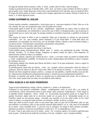 65
En lugar de meditar sobre la muerte y sobre el dolor, medite sobre la Vida y sobre la alegría.
Aceptar la proposición de que el hombre debe sufrir para ser bueno y para acordarse de Dios es igual a
que un padre o una madre desee que su hijo sufra y pase problemas en la vida para que se acuerde de ellos.
El origen del dolor puede ser físico o mental, pero siempre repercutirá en la mente. Elimine el dolor de su
mente y el dolor dejará de existir.
CÓMO SUPRIMIR EL DOLOR
Existen muchos remedios, comprimidos e inyecciones que se usan para suprimir el dolor. Pero no es de
este método del que nos ocuparemos aquí, sino del poder de la mente.
Usted puede quitar el dolor de una persona simplemente imponiendo las manos sobre la cabeza del
paciente y mentalizando, con sentimiento y convicción, que el dolor va desapareciendo y que la persona le
está diciendo que no siente más nada. Su energía curadora se transfirió al paciente y equilibró el estado de
salud.
Otra manera de quitar el dolor es por la sugestión. Haga que el paciente se coloque en una posición
confortable, con los ojos cerrados, atento solamente a lo que usted habla. Y usted debe decir con
sentimiento, con serenidad, con convicción, con voz decidida, intensa, vibrante y suave al mismo tiempo, y
con deseo sincero: "Está pasando, está pasando, está pasando, está pasando...
Cabeza aliviada, cabeza aliviada, cabeza aliviada..."
La repetición torna a la sugestión más eficaz y más fuerte.
Usted también puede autosugestionarse. Repita para sí mismo, con sentimiento de poder: "aliviado,
aliviado, aliviado,..."Y, al mismo tiempo, imagínese en óptimo estado de salud y bien dispuesto. El
subconsciente recibirá la orden y la cumplirá.
Usted puede, además, sugerirse que contará de uno a veinte y, al contar veinte, no sentirá ya ningún dolor
y estará completamente saludable. Al terminar de contar, despreocúpese del problema y pase a ocuparse
de cualquier otra cosa.
Usted puede emplear este método para liberar del dolor a otros. Si no pasa totalmente, vuelva a repetir la
operación. Da resultado.
Si periódicamente usted sufre de dolores, como, por ejemplo, cólicos menstruales, dolor de cabeza al
amanecer, dolor de cabeza en días de viento norte, dolor en las piernas al caminar, y así sucesivamente,
formule una frase cargada de energía positiva, o aunque sea una palabra, y repítala muchas veces por día.
Su subconsciente abandonará la programación anterior y asumirá esa nueva programación definitiva.
Recuerde, no obstante, que quitar el dolor, no significa que la enfermedad esté curada. Ahí el camino es
otro. Pero, usted puede curar sus males sin necesidad de sufrir dolores.
PIDA AUXILIO A SU GUÍA PODEROSO
Tenga un guía todopoderoso, amigo, solícito, compasivo y atento, a su disposición.
Colóquese en una posición confortable, relájese completamente, entre en nivel alfa o en estado de
concentración y desee sinceramente tener un guía amigo, sabio, protector, todopoderoso. Véalo surgir en
su pantalla mental; imagínelo, créelo. Puede ser un personaje desconocido, puede ser su ángel de la
guarda; Jesucristo; algún santo de su devoción; puede ser un genio de la humanidad; puede ser un
científico; puede ser una persona amiga, conocida, muy querida, en la cual usted confía; en fin, usted
creará su amigo o su amiga de todas las horas, su consejero, curador, su héroe, su apoyo.
Ahora que usted ya tiene su guía, cada vez que desee algo, cada vez que esté en dificultad, cada vez que
esté enfermo o con dolores, cada vez que necesite alcanzar algún objetivo en la vida, entre en la intimidad
de su mente –como enseñaba Jesús– y converse con su consejero. Su amigo le dará consejos acertados,
eliminará sus dolores y resolverá sus problemas. Confíe en él. Él es todopoderoso y sabio.
Él existe. Todo lo que usted crea en la mente, existe. No es preciso apelar a la creencia espiritista para
tener un guía. Usted mismo lo tendrá de esa forma y él es tan verdadero como la propia realidad.
 