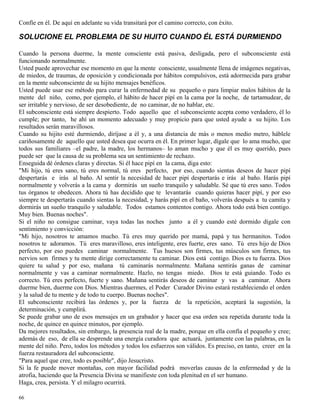 66
Confíe en él. De aquí en adelante su vida transitará por el camino correcto, con éxito.
SOLUCIONE EL PROBLEMA DE SU HIJITO CUANDO ÉL ESTÁ DURMIENDO
Cuando la persona duerme, la mente consciente está pasiva, desligada, pero el subconsciente está
funcionando normalmente.
Usted puede aprovechar ese momento en que la mente consciente, usualmente llena de imágenes negativas,
de miedos, de traumas, de oposición y condicionada por hábitos compulsivos, está adormecida para grabar
en la mente subconsciente de su hijito mensajes benéficos.
Usted puede usar ese método para curar la enfermedad de su pequeño o para limpiar malos hábitos de la
mente del niño, como, por ejemplo, el hábito de hacer pipí en la cama por la noche, de tartamudear, de
ser irritable y nervioso, de ser desobediente, de no caminar, de no hablar, etc.
El subconsciente está siempre despierto. Todo aquello que el subconsciente acepta como verdadero, él lo
cumple; por tanto, he ahí un momento adecuado y muy propicio para que usted ayude a su hijito. Los
resultados serán maravillosos.
Cuando su hijito esté durmiendo, diríjase a él y, a una distancia de más o menos medio metro, háblele
cariñosamente de aquello que usted desea que ocurra en él. En primer lugar, dígale que lo ama mucho, que
todos sus familiares –el padre, la madre, los hermanos– lo aman mucho y que él es muy querido, pues
puede ser que la causa de su problema sea un sentimiento de rechazo.
Enseguida dé órdenes claras y directas. Si él hace pipí en la cama, diga esto:
"Mi hijo, tú eres sano, tú eres normal, tú eres perfecto, por eso, cuando sientas deseos de hacer pipí
despertarás e irás al baño. Al sentir la necesidad de hacer pipí despertarás e irás al baño. Harás pipí
normalmente y volverás a la cama y dormirás un sueño tranquilo y saludable. Sé que tú eres sano. Todos
tus órganos te obedecen. Ahora tú has decidido que te levantarás cuando quieras hacer pipí, y por eso
siempre te despertarás cuando sientas la necesidad, y harás pipí en el baño, volverás después a tu camita y
dormirás un sueño tranquilo y saludable. Todos estamos contentos contigo. Ahora todo está bien contigo.
Muy bien. Buenas noches".
Si el niño no consigue caminar, vaya todas las noches junto a él y cuando esté dormido dígale con
sentimiento y convicción:
"Mi hijo, nosotros te amamos mucho. Tú eres muy querido por mamá, papá y tus hermanitos. Todos
nosotros te adoramos. Tú eres maravilloso, eres inteligente, eres fuerte, eres sano. Tú eres hijo de Dios
perfecto, por eso puedes caminar normalmente. Tus huesos son firmes, tus músculos son firmes, tus
nervios son firmes y tu mente dirige correctamente tu caminar. Dios está contigo. Dios es tu fuerza. Dios
quiere tu salud y por eso, mañana tú caminarás normalmente. Mañana sentirás ganas de caminar
normalmente y vas a caminar normalmente. Hazlo, no tengas miedo. Dios te está guiando. Todo es
correcto. Tú eres perfecto, fuerte y sano. Mañana sentirás deseos de caminar y vas a caminar. Ahora
duerme bien, duerme con Dios. Mientras duermes, el Poder Curador Divino estará restableciendo el orden
y la salud de tu mente y de todo tu cuerpo. Buenas noches".
El subconsciente recibirá las órdenes y, por la fuerza de la repetición, aceptará la sugestión, la
determinación, y cumplirá.
Se puede grabar uno de esos mensajes en un grabador y hacer que esa orden sea repetida durante toda la
noche, de quince en quince minutos, por ejemplo.
Da mejores resultados, sin embargo, la presencia real de la madre, porque en ella confía el pequeño y cree;
además de eso, de ella se desprende una energía curadora que actuará, juntamente con las palabras, en la
mente del niño. Pero, todos los métodos y todos los esfuerzos son válidos. Es preciso, en tanto, creer en la
fuerza restauradora del subconsciente.
"Para aquel que cree, todo es posible", dijo Jesucristo.
Si la fe puede mover montañas, con mayor facilidad podrá moverlas causas de la enfermedad y de la
atrofia, haciendo que la Presencia Divina se manifieste con toda plenitud en el ser humano.
Haga, crea, persista. Y el milagro ocurrirá.
 