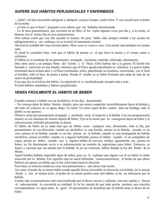 67
SUPERE SUS HÁBITOS PERJUDICIALES Y ENFERMIZOS
– ¿Sabe?, mi hijo necesitaba adelgazar y adelgazó, en poco tiempo, cuatro kilos. Y eso sucedió por el poder
de la mente.
– ¿Cómo es que lo hizo? –pregunté a esa señora, que me hablaba entusiasmada.
– Le di unos pensamientos, que encontré en un libro, él los repite algunas veces por día y, a la noche, se
duerme con la mente fija en esos pensamientos.
Otra señora contó que con ella sucedió lo mismo. Su peso había sido siempre rebelde a las recetas de
adelgazamiento y, sin embargo, no se resistió al tratamiento mental.
Ahí está la realidad del viejo axioma latino: Mens sana in corpore sano. Una mente sana produce un cuerpo
sano.
Si usted lo considera bien, verá que el hábito de pensar es el que hace la mente y el cuerpo sanos o
enfermos.
El hábito es el resultado de un pensamiento arraigado, insistente, repetido, reforzado, diariamente.
Días atrás asistí a un antiguo filme del Gordo y el Flaco. Ellos habían ido a la guerra. El Gordo fue
llamado a intervenir en una batalla, mientras que el Flaco quedó patrullando su trinchera. La guerra había
terminado hacía treinta años y el Flaco continuaba, solito, patrullando su trinchera, recorriendo con el fusil
al hombro, todo el foso, de punta a punta. Donde él pisaba ya se había formado una zanja de más de un
metro de profundidad.
Creo que ése es el efecto del hábito. La repetición lo va profundizando siempre más y más.
Existen hábitos saludables y hábitos perjudiciales.
VENZA FÁCILMENTE EL HÁBITO DE BEBER
Cuando comencé a hablar con un alcohólico, él me dijo, desanimado:
– No consigo dejar de beber. Intento dejarlo, pero me siento compelido irresistiblemente hacia la bebida y
ahí todo mi esfuerzo se va aguas abajo. Es inútil. Es como aquel dicho: cuanto más me bendigo, más el
diablo se me aparece.
Observe usted qué pensamiento arraigado y profundo tenía él respecto a la bebida. Con esa programación
mental, ni con amenaza de muerte dejaría de beber. Fijó en la mente que no conseguiría dejar de beber y el
subconsciente realizaba plenamente su deseo.
El hábito de beber no es nada más que un hábito como cualquier otro, alimentado, todo el día, por
pensamientos en esa dirección: cuando un alcohólico ve una botella, piensa en la bebida; cuando ve un
vaso, piensa en la bebida; cuando ve un bar, piensa en la bebida; cuando ve una propaganda de bebida
alcohólica, piensa en beber; cuando ve a alguien bebiendo, piensa en beber; cuando ve un compañero de
copas, piensa en beber; cuando oye a alguien hablar de cerveza, whisky, aguardiente, etc., piensa en
beber; en fin diariamente envía a su subconsciente un montón de sugestiones para beber. Entonces, es
lógico y racional que sea atraído por la bebida. Si así no ocurriese, habría fallado la ley del Poder de la
Mente.
Aquel hombre hallaba imposible dejar de beber, pero yo le expliqué que alguna vez él no bebió ni sintió
atracción por la bebida. Eso significa que no nació bebiendo; consecuentemente, el hecho de que ahora
bebiera era apenas un hábito que él fue cultivando hasta la obsesión.
Pues bien, la solución estaba en crear otro pensamiento y otro deseo más fuerte.
Así como el poder de su mente había creado aquella fuerza irresistible en dirección a la bebida, de la misma
forma y con el mismo éxito, el poder de su mente podría crear otro hábito, el de no interesarse por la
bebida.
Cuanto más su pensamiento esté emocionalizado por el deseo sincero y ardiente, con más rapidez y fuerza
el subconsciente lo convertirá en realidad. Es la ley mental de que toda acción produce una reacción
correspondiente. Lo igual atrae lo igual. El pensamiento de desinterés por la bebida atrae el deseo de no
beber.
 