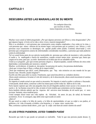 7
CAPÍTULO 1
DESCUBRA USTED LAS MARAVILLAS DE SU MENTE
En cualquier dirección
que recorras el alma,
nunca tropezarás con sus límites.
Sócrates
Muchas veces usted se habrá preguntado: ¿Por qué algunas personas son felices y otras desgraciadas? ¿Por
qué algunos logran el éxito en la vida y otros viven y mueren marginados?
Mire a su alrededor y verá personas que comenzaron como simples empleados y hoy están en la cima, y
verá personas que nunca salieron de un mismo lugar; verá personas que se casaron y son felices, y verá
personas cuyo casamiento se desintegró, sin quedar piedra sobre piedra. Continúe observando y verá
personas que consiguieron curarse de enfermedades consideradas incurables, y personas que nada pudieron
contra la enfermedad.
Tal vez usted forme parte de ese ejército incalculable de personas que sufren de insomnio y sólo concilian
el sueño a la madrugada a fuerza de somníferos, cuando existen tantas otras personas que, basta que
caigan en la cama, para que ya estén durmiendo en la dulce paz de un saludable sueño.
Usted ya se preguntó: ¿por qué existen personas alegres y despreocupadas, cuando millones de otras están
deprimidas y atormentadas por neurosis y miedos?
Muchos ya dividieron el mundo en dos partes: las personas de suerte y las personas desdichadas.
¿Será que vivimos bajo el flujo y reflujo de lo imprevisible?
¿Será que tendremos que decir, como Shakespeare, que "hay más misterios en este mundo de los que
nuestra vana filosofía puede imaginar"?
Escribí este libro para abrir su mente. Finalmente, aquí usted descubrirá su verdadero destino.
Ahora usted comienza a levantar el velo del misterio y de lo desconocido; ahora usted encontrará el camino
de sus sueños.
No importa el estado actual en que usted se encuentra. No importa si usted es pobre o enfermo o fracasado.
Usted puede, desde ahora, comenzar a abrir las manos para recibir todas las dádivas de la vida.
Sería injusto suponer que sólo una pequeña clase de privilegiados pudiese tener acceso a los arcanos de la
suerte y de las buenas cosas de la vida, en tanto el resto tendría que contentares con las migajas.
Sería también ridículo admitir que las riquezas del universo sean limitadas, de tal suerte que, si unos
tuvieran bastante, otros tendrían poco.
Usted siempre deseó tener una vida repleta de felicidad, de amor, de paz, de salud, de bienestar
económico. Si no lo consiguió, algo debe estar equivocado en usted.
¿Qué es?
Sé que usted ya culpó a la falta de suerte, a la falta de oportunidades; sé que ya culpó a sus padres, al
gobierno, a la vida, al mundo, al diablo, a las brujerías, y a tantas otras causas más.
Mas, comience a pensar desde ahora: ¿será que la culpa está fuera de usted o dentro de usted?
SI LOS OTROS PUDIERON, USTED TAMBIÉN PUEDE
Recuerde que todo lo que puede ser pensado es realizable. Todo lo que una persona puede desear, lo
 