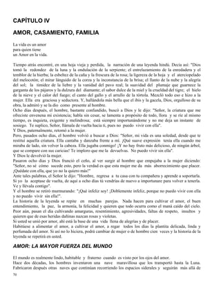 70
CAPÍTULO IV
AMOR, CASAMIENTO, FAMILIA
La vida es un amor
para quien tiene
un Amor en la vida.
Tiempo atrás encontré, en una hoja vieja y perdida, la narración de una leyenda hindú. Decía así: "Dios
tomó la redondez de la luna y la ondulación de la serpiente; el entrelazamiento de la enredadera y el
temblor de la hierba; la esbeltez de la caña y la frescura de la rosa; la ligereza de la hoja y el aterciopelado
del melocotón; el mirar lánguido de la corza y la inconstancia de la brisa; el llanto de la nube y la alegría
del sol; la timidez de la liebre y la vanidad del pavo real; la suavidad del plumaje que guarnece la
garganta de los pájaros y la dulzura del diamante; el sabor dulce de la miel y la crueldad del tigre; el hielo
de la nieve y el calor del fuego; el canto del gallo y el arrullo de la tórtola. Mezcló todo eso e hizo a la
mujer. Ella era graciosa y seductora. Y, hallándola más bella que el ibis y la gacela, Dios, orgulloso de su
obra, la admiró y se la dio como presente al hombre.
Ocho días después, el hombre, bastante confundido, buscó a Dios y le dijo: "Señor, la criatura que me
ofreciste envenena mi existencia; habla sin cesar, se lamenta a propósito de todo, llora y se ríe al mismo
tiempo, es inquieta, exigente y melindrosa; está siempre importunándome y no me deja un instante de
sosiego. Te suplico, Señor, llámala de vuelta hacia ti, pues no puedo vivir con ella".
Y Dios, paternalmente, retomó a la mujer.
Pero, pasados ocho días, el hombre volvió a buscar a Dios: "Señor, mi vida es una soledad, desde que te
restituí aquella criatura. Ella cantaba y danzaba frente a mí. ¡Qué suave expresión tenía ella cuando me
miraba de lado, sin volver la cabeza. Ella jugaba conmigo! ¡Y no hay fruto más delicioso, de ningún árbol,
que se compare con sus caricias! Te imploro que me la devuelvas. No puedo vivir sin ella".
Y Dios le devolvió la mujer.
Pasaron ocho días y Dios frunció el ceño, al ver surgir al hombre que empujaba a la mujer diciendo:
"Señor, no sé cómo sucede esto, pero la verdad es que esta mujer me da más aborrecimiento que placer.
¡Quédate con ella, que yo no la quiero más!"
Ante tales palabras, el Señor le dijo: "Hombre, regresa a tu casa con tu compañera y aprende a soportarla.
Si yo la aceptase de vuelta, de aquí a ocho días tú vendrías de nuevo a importunare para volver a tenerla.
Ve y llévala contigo".
Y el hombre se retiró murmurando: "¡Qué infeliz soy! ¡Doblemente infeliz, porque no puedo vivir con ella
y no puedo vivir sin ella!".
La historia de la leyenda se repite en muchas parejas. Nada hacen para cultivar el amor, el buen
entendimiento, la paz, la armonía, la felicidad y quieren que todo ocurra como el maná caído del cielo.
Peor aún, pasan el día cultivando amarguras, resentimiento, agresividades, faltas de respeto, insultos y
quieren que de esas heridas dañinas nazcan rosas y violetas.
Si usted se unió por amor, ahí está la base de una vida llena de alegrías y de placer.
Habitúese a alimentar el amor, a cultivar el amor, a regar todos los días la plantita delicada, linda y
perfumada del amor. Si así no lo hiciera, podrá cambiar de mujer o de hombre cien veces y la historia de la
leyenda se repetirá en usted.
AMOR: LA MAYOR FUERZA DEL MUNDO
El mundo es realmente lindo, habitable y fraterno cuando es visto por los ojos del amor.
Hace dos décadas, los hombres inventaron una nave maravillosa que los transportó hasta la Luna.
Fabricaron después otras naves que continúan recorriendo los espacios siderales y seguirán más allá de
 