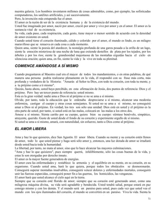 71
nuestra galaxia. Los hombres inventaron millones de cosas admirables, como, por ejemplo, las sofisticadas
computadoras, los satélites artificiales, y así sucesivamente.
Pero, la invención más estupenda fue el amor.
El amor es la razón de ser de la existencia humana y de la existencia del mundo.
Usted fue imaginado por amor, nació por amor, creció por amor y vive por amor y en el amor. El amor es la
sustancia vital de su existencia.
Su vida, cada paso, cada respiración, cada gesto, tiene mayor o menor sentido de acuerdo con la densidad
de amor existente en usted.
Cuando usted tiene el corazón iluminado, cálido y colorido por el amor, el mundo es lindo, es un milagro
maravilloso que se renueva en cada cosa a cada momento.
Quien ama, siente la poesía del atardecer, la nostalgia profunda de una garza posada a la orilla de un lago,
siente la emoción misteriosa de una noche de luna que extiende destellos de plata por los tejados, por los
árboles y por los ríos; siente la grandiosidad majestuosa de las montañas erguidas hacia el cielo en
silenciosa oración; quien ama, en fin, siente la vida y la vive en toda su plenitud.
COMIENCE AMÁNDOSE A SÍ MISMO
Cuando preguntaron al Maestro cual era el mayor de todos los mandamientos, o en otras palabras, de qué
manera una persona podría realizarse plenamente en la vida, él respondió con su frase más corta, más
profunda y verdadera de la Historia: "Amarás al Señor tu Dios, con todo tu corazón, con toda tu mente, y
a tu prójimo como a ti mismo".
Quizás, hasta ahora, usted haya percibido, en esta afirmación de Jesús, dos puntos de referencia: Dios y el
prójimo. Pero hay un tercer punto de referencia: usted mismo.
Esta es la gran verdad: nadie ama a Dios ni al prójimo si no se ama a sí mismo.
Olvide, por tanto, toda la educación que le ordenaba despreciarse a sí mismo, alcanzar una modestia
enfermiza, castigar el cuerpo y otras cosas semejantes. Si usted no se ama a sí mismo, no conseguirá
amar a Dios ni al prójimo. En verdad, los tres son sólo una unidad: Dios está en usted y el prójimo es la
otra parte de usted; por tanto, si usted está en las malas, colocará en las malas a los otros dos.
Ámese a sí mismo. Sienta cariño por su cuerpo, quiera bien su cuerpo: siéntase benévolo, simpático,
atrayente, querido. Guste de usted desde el fondo de su corazón y experimente orgullo de sí mismo.
Si usted se ama a sí mismo, amará, con naturalidad, sin esfuerzo, tanto a Dios como al prójimo.
EL AMOR LIBERA
Ama y haz lo que quisieres, dice San Agustín. El amor libera. Cuando su mente y su corazón estén llenos
de amor, todo lo que usted piense y haga será sólo amor y, entonces, una luz dorada de amor se irradiará
desde usted hacia toda la humanidad.
La libertad, por tanto, no mata al amor, sino que lo hace alcanzar las mayores culminaciones.
"Ama y haz lo que quisieres", pues siempre querrá, infaliblemente, sólo las cosas buenas de la vida, y
estas le son otorgadas por derecho innato.
El amor es la mayor fuente generadora de energías.
El amor cura las enfermedades y restablece la armonía y el equilibrio en su mente, en su corazón, en su
organismo. Cuando usted ama, hará lo que quiera, porque todos los obstáculos se desmoronarán.
Conseguirá superar montañas insalvables, conseguirá vencer dolores y enfermedades mortales, conseguirá
unir las fuerzas esparcidas, conseguirá poner fin a las guerras, los homicidios, las venganzas.
El amor hará que usted alcance el cielo aquí en la tierra.
Siempre que su corazón esté florido de amor; siempre que su corazón esté generando amor, como una
milagrosa máquina divina, su vida será agradable y bendecida. Usted tendrá salud, porque estará en paz
consigo mismo y con los demás. Y el mundo será un paraíso para usted, pues cada vez que usted vea el
mundo con los ojos iluminados del corazón, el mundo se convertirá en un paraíso. Viva la vida. Sienta la
 