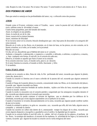 72
vida. Respire la vida. Con amor. Por el amor. Por amor. Y usted tendrá el cielo dentro de sí. Y fuera de sí.
DOS POEMAS DE AMOR
Para que usted se sumerja en las profundidades del amor, voy a ofrecerle estos dos poemas:
AMOR
Grande como el Everest, volcánico como el Vesubio, suave como la puesta del sol, delicado como el
rocío, sublime como la divinidad: el amor.
Cuatro letras pequeñitas, pero del tamaño del mundo.
Amor, la religión en una palabra.
Amor, la razón de ser de la vida.
Amor, esencia de la criatura humana.
Amor, sinónimo de felicidad.
Si no tuvieres amor en tu corazón, búscalo dondequiera que esté, bajo pena de descender a la categoría del
reino mineral.
Búscalo en el cielo, en las flores, en el poniente, en el claro de luna, en las preces, en otro corazón, en la
fuente cristalina, en el niño, en la madre, en la juventud.
Búscalo sin cesar.
Un día, tal vez, descubrirás que el hábitat del amor es el corazón.
Ardiente, o tranquilo, o adormecido, o expansivo, o sensible, o delicado, o enfermo, o explosivo, o muerto,
o bajo cualquier otra forma, él está allí, en el corazón de cada uno.
Observa, el mundo es aquello que fuere el amor en tu corazón.
Si tu corazón estuviera vacío, el mundo sería, para ti, un desierto.
Si el amor ilumina tu corazón, el mundo es bello, fascinante y feliz.
Y tú también.
PARA TÍ QUE AMAS
Cuando en tu corazón se abre, llena de vida, la flor perfumada del amor, recuerda que alguien la plantó,
cierto día, dentro de ti.
Cuando tu corazón se ilumina con el suave colorido de la puesta del sol, recuerda que alguien amaneció
contigo.
Cuando el fuego de la pasión abraza tu corazón, consumiendo todas tus fibras, en la inmolación del placer,
recuerda que alguien encendió esa llama.
Cuando tu corazón estuviere bordado de sueños dorados, tejidos con hilos de luna, recuerda que alguien
coloreó tu mundo interior.
Cuando la noche te encuentre con el corazón partido y angustiado por las amarguras recogidas durante el
día, recuerda que alguien posee el consuelo que necesitas.
Cuando tu rostro no puede contener el torrente de lágrimas que se ahondan por los dobleces de la
almohada, recuerda que existe alguien esperándote con el pañuelo en la mano.
Cuando el insomnio te revuelca desesperadamente en la cama, recuerda que alguien puede sembrar sueños
de paz en tu mente.
Cuando la soledad te oprime y tu grito no encuentra eco, recuerda que allá, del otro lado, alguien ama tu
compañía y entiende tu clamor.
Cuando tus secretos no caben más dentro de ti, amenazando romper los diques de tu alma, recuerda que
existe alguien dispuesto a recogerlos y guardarlos con el cariño y la dignidad que tú esperas.
Cuando en tu corazón habita el azul del cielo, la calidez del sol, el gorjeo de los pájaros, el perfume de
las flores, la nostalgia del atardecer, el encanto de las mañanas, la serenidad de los lagos y la sonrisa de la
ventura, recuerda que alguien ha tocado tu corazón con la varita milagrosa del amor.
 