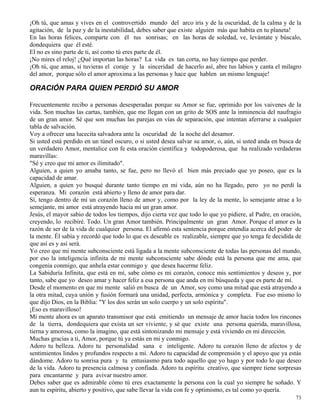 73
¡Oh tú, que amas y vives en el controvertido mundo del arco iris y de la oscuridad, de la calma y de la
agitación, de la paz y de la inestabilidad, debes saber que existe alguien más que habita en tu planeta!
En las horas felices, comparte con él tus sonrisas; en las horas de soledad, ve, levántate y búscalo,
dondequiera que él esté.
El no es sino parte de ti, así como tú eres parte de él.
¡No mires el reloj! ¿Qué importan las horas? La vida es tan corta, no hay tiempo que perder.
¡Oh tú, que amas, si tuvieras el coraje y la sinceridad de hacerlo así, abre tus labios y canta el milagro
del amor, porque sólo el amor aproxima a las personas y hace que hablen un mismo lenguaje!
ORACIÓN PARA QUIEN PERDIÓ SU AMOR
Frecuentemente recibo a personas desesperadas porque su Amor se fue, oprimido por los vaivenes de la
vida. Son muchas las cartas, también, que me llegan con un grito de SOS ante la inminencia del naufragio
de un gran amor. Sé que son muchas las parejas en vías de separación, que intentan aferrarse a cualquier
tabla de salvación.
Voy a ofrecer una lucecita salvadora ante la oscuridad de la noche del desamor.
Si usted está perdido en un túnel oscuro, o si usted desea salvar su amor, o, aún, si usted anda en busca de
un verdadero Amor, mentalice con fe esta oración científica y todopoderosa, que ha realizado verdaderas
maravillas:
"Sé y creo que mi amor es ilimitado".
Alguien, a quien yo amaba tanto, se fue, pero no llevó el bien más preciado que yo poseo, que es la
capacidad de amar.
Alguien, a quien yo busqué durante tanto tiempo en mi vida, aún no ha llegado, pero yo no perdí la
esperanza. Mi corazón está abierto y lleno de amor para dar.
Sí, tengo dentro de mí un corazón lleno de amor y, como por la ley de la mente, lo semejante atrae a lo
semejante, mi amor está atrayendo hacia mí un gran amor.
Jesús, el mayor sabio de todos los tiempos, dijo cierta vez que todo lo que yo pidiere, al Padre, en oración,
creyendo, lo recibiré. Todo. Un gran Amor también. Principalmente un gran Amor. Porque el amor es la
razón de ser de la vida de cualquier persona. El afirmó esta sentencia porque entendía acerca del poder de
la mente. Él sabía y recordó que todo lo que es deseable es realizable, siempre que yo tenga fe decidida de
que así es y así será.
Yo creo que mi mente subconsciente está ligada a la mente subconsciente de todas las personas del mundo,
por eso la inteligencia infinita de mi mente subconsciente sabe dónde está la persona que me ama, que
congenia conmigo, que anhela estar conmigo y que desea hacerme feliz.
La Sabiduría Infinita, que está en mí, sabe cómo es mi corazón, conoce mis sentimientos y deseos y, por
tanto, sabe que yo deseo amar y hacer feliz a esa persona que anda en mi búsqueda y que es parte de mí.
Desde el momento en que mi mente salió en busca de un Amor, soy como una mitad que está atrayendo a
la otra mitad, cuya unión y fusión formará una unidad, perfecta, armónica y completa. Fue eso mismo lo
que dijo Dios, en la Biblia: "Y los dos serán un solo cuerpo y un solo espíritu".
¡Eso es maravilloso!
Mi mente ahora es un aparato transmisor que está emitiendo un mensaje de amor hacia todos los rincones
de la tierra, dondequiera que exista un ser viviente, y sé que existe una persona querida, maravillosa,
tierna y amorosa, como la imagino, que está sintonizando mi mensaje y está viviendo en mi dirección.
Muchas gracias a ti, Amor, porque tú ya estás en mi y conmigo.
Adoro tu belleza. Adoro tu personalidad sana e inteligente. Adoro tu corazón lleno de afectos y de
sentimientos lindos y profundos respecto a mí. Adoro tu capacidad de comprensión y el apoyo que ya estás
dándome. Adoro tu sonrisa pura y tu entusiasmo para todo aquello que yo hago y por todo lo que deseo
de la vida. Adoro tu presencia calmosa y confiada. Adoro tu espíritu creativo, que siempre tiene sorpresas
para encantarme y para avivar nuestro amor.
Debes saber que es admirable cómo tú eres exactamente la persona con la cual yo siempre he soñado. Y
aun tu espíritu, abierto y positivo, que sabe llevar la vida con fe y optimismo, es tal como yo quería.
 