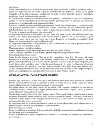 75
matrimonio.
Si ella estaba usando el poder de la mente para atraer un buen matrimonio, el hecho de que el muchacho la
dejara sólo significaba que él no era la persona acertada para ella. Entonces, además de no quedar
amargada, todavía debería agradecer mentalmente al joven por haber desistido a tiempo y por haberle
evitado una vida de sufrimientos matrimoniales.
Es fácil pensar así cuando se confía resueltamente en el poder y la sabiduría de la mente; es fácil pensar así
cuando se tiene la seguridad de que la Presencia Infinita, que existe dentro de cada uno, sabe quién es y
dónde está la persona deseada para un casamiento ideal.
Existe una expresión que denomina al cónyuge como cara mitad. Expresión correcta. El casamiento resulta
cien por ciento acertado cuando se juntan las dos mitades verdaderas de una unidad creada por una
Sabiduría Infinita En este caso, se torna evidente la definición del casamiento dada por el Maestro Jesús:
"Y los dos se tornarán un solo cuerpo y un solo espíritu".
Si usted desea ser feliz en el matrimonio, lo que tiene que hacer es pedir a la Sabiduría Infinita, que
ilumina su ser íntimo, que atraiga hacia usted a su otra mitad, la persona con la cual combina, a quien
dará todo su amor y de la cual va a recibir todo el amor. Imagine a ese compañero o compañera ideal,
hágalo vivo en su imaginación, siéntalo delante de usted.
La imaginación sugestionará su subconsciente y éste expresará en la vida real lo que usted creó en la
mente en forma disciplinada y correcta.
Manténgase alegre, confiado y agradable.
Crea en las personas, porque todas las personas son parte de usted y de Dios.
Abra su corazón y su mente a la vida. Siéntase grande, importante y seguro en este mundo.
Cultive la alegría y el buen humor.
Todos los días dígase a sí mismo: "Este es un día maravilloso. Estoy feliz. Mi rostro está bonito,
rejuvenecido y atrayente. Hoy tendré éxito. Saludaré a todo el mundo y sembraré sonrisas por todas
partes. Deseo todo el bien y todo el éxito a todas las personas. Dios está en mí, me ama, vela por mí, y me
traerá éxito, salud, amistades, amor y todas las cosas buenas de la vida. La Presencia Infinita está
atrayendo hacia mí al compañero ideal, que combina conmigo. Quiero darle, desde ahora, todo mi amor.
Te dejo libre para amarme aún más y tú me dejas libre para que mi amor crezca siempre más por ti.
Somos unidos, comprensivos, agradables, felices, sinceros y leales. Así es y así será".
UN FILME MENTAL PARA ATRAER SU AMOR
Usted ya leyó varias veces, en este libro, que el subconsciente no distingue entre imaginación y realidad.
Para el subconsciente vale lo que se expresa en la mente en forma vívida y nítida. Cuanto más intensa
sea su verdad mental, más prontamente reaccionará su subconsciente.
Un método eficaz para que usted obtenga lo que desea es el siguiente: colóquese en una posición
confortable, relájese, cierre los ojos, respire profundamente, rítmicamente, algunas veces, y calme su
mente. Ahora cree un pequeño filme mental.
Si usted desea tener un Amor en la vida y casarse, cree su filme mental viéndose cuando coloca la alianza
en el dedo de su amada. Forme una escena nítida y vívida en su pantalla mental; véase, ahora, colocando la
alianza en su dedo. Proyecte este filme para su subconsciente, a la noche cuando va a dormir, ya acostado
en la cama. Repítalo varias veces por día.
La imagen aceptada por la mente consciente se graba en forma más profunda en el subconsciente y la
repetición ayuda a reforzar con mayor vigor la grabación mental.
El resultado deseado ocurrirá.
La ley irresistible de la atracción y de la materialización de la idea imaginada le ofrecerá la grata alegría de
un gran Amor y un bello casamiento.
Cuando usted cree que su marido imaginado está viniendo a su encuentro, él, en verdad, ya está viniendo
a su encuentro.
 