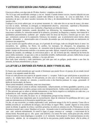 76
Y USTEDES DOS SERÁN UNA PAREJA ADORABLE
Una joven señora, con algo más de 20 años, bonita y simpática, me decía:
-No sé lo que está sucediendo conmigo y con mi marido. Cuando éramos novios, nuestra relación era una
maravilla. Ahora, después de casados, cuando todo debería ir aún mejor, la cosa no anda bien. A los
momentos de paz y de amor suceden momentos de riñas y de desentendimiento. Esos altibajos torturan
nuestra vida.
Expliqué a esa joven señora que, en un primer momento, la vida entre dos es un mar de rosas y de amor.
Los dos se aman, disfrutan, se entregan, se interpenetran afectiva, emocional, espiritual y físicamente.
Sienten que el amor crece como una avalancha y llega hasta un clima de éxtasis.
Ya en un segundo momento, cuando descubren sus diferencias, los temperamentos, los hábitos, las
reacciones variables, la estructura mental de la infancia y juventud, las flaquezas y manías, sino tratan de ir
ajustándose pacientemente, acabarán por ampliar tanto las áreas de fricción y tensión que no será raro
que comiencen a pensar en la separación. Entonces, los amantes que se prometieron amor eterno, ahora
quedan abismados y atemorizados ante el incendio devastador que está destruyendo un matrimonio de
comienzo tan auspicioso.
Lo que ocurría con aquella señora era que, en el período de noviazgo, todo era dirigido hacia el amor: los
encuentros, las palabras, las flores, los cariños, los mensajes, los obsequios, los programas, las
conmemoraciones. Como los momentos de encuentro eran de pocas horas por semana, no les interesaba
perder tiempo en discusiones estériles o en asuntos que nada dijesen respecto al amor del que se nutrían.
Después de casados, sin embargo, la convivencia pasó a ser de 24 horas por día. Además de las horas de
amor, había momentos en que uno u otro se mostraba irritable, malhumorado, grosero; había horas en que
los defectos, antes no detectados, saltaban a los ojos del otro.
Pero todo tiene solución y todo matrimonio, por más que esté en peligro, puede entrar a una fase de
armonía, de buen entendimiento y de paz.
LA LEY DE LA SINTONÍA ES PARA EL BIEN Y PARA EL MAL
Es bueno que usted entienda por qué sucede el fenómeno que puede llevar a la pareja, de un estado inicial
de amor, a un segundo estado de odio.
Existe en cada persona una especie de aparato emisor y receptor. Todo lo que usted piensa se proyecta en
usted y se irradia hacia afuera. Si otra persona, en este caso el cónyuge, está en la misma frecuencia
cerebral, los dos entrarán en sintonía y ocurrirá como si dos baterías juntasen la carga, generando el
doble de electricidad y de fuerza.
Ahora usted entenderá, ciertamente, estas tres situaciones:
1- Dos personas que se aman se afectan mutuamente, subjetivamente, en forma agradable y positiva, y esa
fuerza es multiplicada en ambos, porque existe una interpenetración. Ambos están sintonizados en el amor.
2- Dos personas que se odian se afectan mutuamente y esa fuerza negativa se multiplica en cada una y se
realimenta en todo instante, porque ambas están en sintonía.
3- Si uno ama y el otro odia, las auras no se interpenetran, porque no hay sintonía.
Este es el primer paso importante para la reconciliación: dejar de sintonizar los problemas del otro y que
cada uno permanezca en la frecuencia mental de paz y amor.
Un día, en una excursión, yo estaba explicando a una profesora amiga la ley de la sintonía. Como ella se
hallaba envuelta en un ambiente de intrigas y de envidias, le sugerí: Mire, cuando alguien se irrita contra
usted, la ofende, la agrede, la critica, o profiere groserías, no entre en sintonía con ella. Permanezca en otra
frecuencia mental: paz y amor. Quédese en la suya. Actuando como lo está haciendo, la otra persona revela
que está enferma mentalmente. Si usted le sigue el juego, entonces se contagia y reaccionará de la
misma forma. Recuerde que es ella quien está enferma y no usted. Por tanto, sienta pena por ella, mírela
compasivamente y hasta dispóngase a ayudarla si el momento fuere propicio. Si usted permanece en otra
frecuencia, además de no contagiarse el mal de la otra persona, podrá irradiar hacia ella la calma, el
 