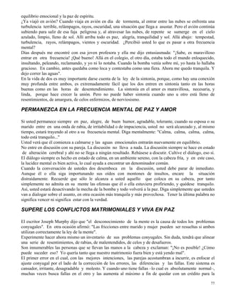 77
equilibrio emocional y la paz de espíritu.
¿Ya viajó en avión? Cuando viaja en avión en día de tormenta, al entrar entre las nubes se enfrenta una
turbulencia terrible, relámpagos, rayos, oscuridad, una situación que llega a asustar. Pero el avión continúa
subiendo para salir de esa faja peligrosa y, al atravesar las nubes, de repente se sumerge en el cielo
azulado, limpio, lleno de sol. Allí arriba todo es paz, alegría, tranquilidad y sol. Allá abajo: tempestad,
turbulencia, rayos, relámpagos, vientos y oscuridad. ¿Percibió usted lo que es pasar a otra frecuencia
mental?
Días después me encontré con esa joven profesora y ella me dijo entusiasmada: "¡Sabe, es maravilloso
entrar en otra frecuencia! ¡Qué bueno! Allá en el colegio, el otro día, estaba todo el mundo enloquecido,
insultando, peleando, reclamando, y yo ni lo notaba. Cuando la bomba venía sobre mí, yo hasta lo hallaba
gracioso. En cambio, antes quedaba como loca y contestaba como una fiera. Ahora me quedo tranquila. Y
dejo correr las aguas".
En la vida de dos es muy importante darse cuenta de la ley de la sintonía, porque, como hay una conexión
muy profunda entre ambos, es extremadamente fácil que los dos entren en sintonía tanto en las horas
buenas como en las horas de desentendimiento. La sintonía en el amor es maravillosa, necesaria, y
linda, porque hace crecer la unión. Pero no puede haber sintonía cuando uno u otro está lleno de
resentimientos, de amargura, de celos enfermizos, de nerviosismo.
PERMANEZCA EN LA FRECUENCIA MENTAL DE PAZ Y AMOR
Si usted permanece siempre en paz, alegre, de buen humor, agradable, tolerante, cuando su esposa o su
marido entre en una onda de rabia, de irritabilidad o de impaciencia, usted no será alcanzado y, al mismo
tiempo, estará trayendo al otro a su frecuencia mental. Diga mentalmente: "Calma, calma, calma, calma,
todo está tranquilo..."
Usted verá que él comienza a calmarse y las aguas emocionales entrarán nuevamente en equilibrio.
No entre en discusión con su pareja. La discusión no lleva a nada. La discusión siempre se hace en estado
de alteración cerebral y ahí no se llega a ningún resultado. Rehúsese a discutir. Cultive el diálogo, eso sí.
El diálogo siempre es hecho en estado de calma, en un ambiente sereno, con la cabeza fría, y en este caso,
la lucidez mental es bien activa, lo cual ayuda a encontrar un denominador común.
Cuando la conversación de ustedes dos desemboca en la discusión, usted debe parar de inmediato.
Aunque él o ella siga importunando sus oídos con montones de insultos, encare la situación
distraídamente. Recuerde que sólo le alcanza a usted aquello que coloca en su cabeza, por tanto
simplemente no admita en su mente las ofensas que él o ella estuviera profiriendo, y quédese tranquilo.
Así, usted estará desactivando la mecha de la bomba y todo volverá a la paz. Diga simplemente que ustedes
van a dialogar sobre el asunto, en otra ocasión más tranquila y más provechosa. Tener la última palabra no
significa vencer ni significa estar con la verdad.
SUPERE LOS CONFLICTOS MATRIMONIALES Y VIVA EN PAZ
El escritor Joseph Murphy dijo que "el desconocimiento de la mente es la causa de todos los problemas
conyugales". En otra ocasión afirmó: "Las fricciones entre marido y mujer pueden ser resueltas si ambos
utilizan correctamente la ley de la mente".
Experimente hacer ahora mismo un inventario de sus problemas conyugales. Sin duda, tendrá que alinear
una serie de resentimientos, de rabias, de malentendidos, de celos y de desafueros.
Son innumerables las personas que se llevan las manos a la cabeza y exclaman: "¡No es posible! ¿Cómo
puede suceder eso? Yo quería tanto que nuestro matrimonio fuera bien y está yendo mal".
El primer error en el cual, con las mejores intenciones, las parejas acostumbran a incurrir, es enfocar el
ajuste conyugal por el lado de la corrección de los errores, las diferencias y las fallas. Este sistema es
cansador, irritante, desagradable y molesto. Y cuando uno tiene fallas –lo cual es absolutamente normal–,
muchas veces busca fallas en el otro y las aumenta al máximo a fin de quedar con un crédito para la
 