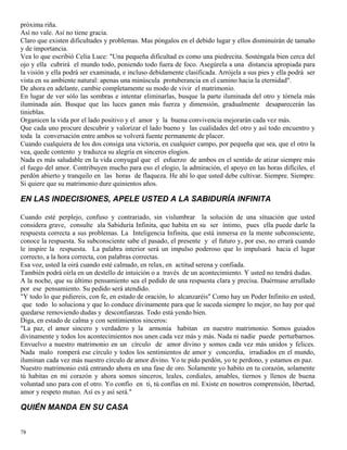 78
próxima riña.
Así no vale. Así no tiene gracia.
Claro que existen dificultades y problemas. Mas póngalos en el debido lugar y ellos disminuirán de tamaño
y de importancia.
Vea lo que escribió Celia Luce: "Una pequeña dificultad es como una piedrecita. Sosténgala bien cerca del
ojo y ella cubrirá el mundo todo, poniendo todo fuera de foco. Asegúrela a una distancia apropiada para
la visión y ella podrá ser examinada, e incluso debidamente clasificada. Arrójela a sus pies y ella podrá ser
vista en su ambiente natural: apenas una minúscula protuberancia en el camino hacia la eternidad".
De ahora en adelante, cambie completamente su modo de vivir el matrimonio.
En lugar de ver sólo las sombras e intentar eliminarlas, busque la parte iluminada del otro y tórnela más
iluminada aún. Busque que las luces ganen más fuerza y dimensión, gradualmente desaparecerán las
tinieblas.
Organicen la vida por el lado positivo y el amor y la buena convivencia mejorarán cada vez más.
Que cada uno procure descubrir y valorizar el lado bueno y las cualidades del otro y así todo encuentro y
toda la conversación entre ambos se volverá fuente permanente de placer.
Cuando cualquiera de los dos consiga una victoria, en cualquier campo, por pequeña que sea, que el otro la
vea, quede contento y traduzca su alegría en sinceros elogios.
Nada es más saludable en la vida conyugal que el esfuerzo de ambos en el sentido de atizar siempre más
el fuego del amor. Contribuyen mucho para eso el elogio, la admiración, el apoyo en las horas difíciles, el
perdón abierto y tranquilo en las horas de flaqueza. He ahí lo que usted debe cultivar. Siempre. Siempre.
Si quiere que su matrimonio dure quinientos años.
EN LAS INDECISIONES, APELE USTED A LA SABIDURÍA INFINITA
Cuando esté perplejo, confuso y contrariado, sin vislumbrar la solución de una situación que usted
considera grave, consulte ala Sabiduría Infinita, que habita en su ser íntimo, pues ella puede darle la
respuesta correcta a sus problemas. La Inteligencia Infinita, que está inmersa en la mente subconsciente,
conoce la respuesta. Su subconsciente sabe el pasado, el presente y el futuro y, por eso, no errará cuando
le inspire la respuesta. La palabra interior será un impulso poderoso que lo impulsará hacia el lugar
correcto, a la hora correcta, con palabras correctas.
Esa voz, usted la oirá cuando esté calmado, en relax, en actitud serena y confiada.
También podrá oírla en un destello de intuición o a través de un acontecimiento. Y usted no tendrá dudas.
A la noche, que su último pensamiento sea el pedido de una respuesta clara y precisa. Duérmase arrullado
por ese pensamiento. Su pedido será atendido.
"Y todo lo que pidiereis, con fe, en estado de oración, lo alcanzaréis" Como hay un Poder Infinito en usted,
que todo lo soluciona y que lo conduce divinamente para que le suceda siempre lo mejor, no hay por qué
quedarse removiendo dudas y desconfianzas. Todo está yendo bien.
Diga, en estado de calma y con sentimientos sinceros:
"La paz, el amor sincero y verdadero y la armonía habitan en nuestro matrimonio. Somos guiados
divinamente y todos los acontecimientos nos unen cada vez más y más. Nada ni nadie puede perturbarnos.
Envuelvo a nuestro matrimonio en un círculo de amor divino y somos cada vez más unidos y felices.
Nada malo romperá ese círculo y todos los sentimientos de amor y concordia, irradiados en el mundo,
iluminan cada vez más nuestro círculo de amor divino. Yo te pido perdón, yo te perdono, y estamos en paz.
Nuestro matrimonio está entrando ahora en una fase de oro. Solamente yo habito en tu corazón, solamente
tú habitas en mi corazón y ahora somos sinceros, leales, cordiales, amables, tiernos y llenos de buena
voluntad uno para con el otro. Yo confío en ti, tú confías en mí. Existe en nosotros comprensión, libertad,
amor y respeto mutuo. Así es y así será."
QUIÉN MANDA EN SU CASA
 