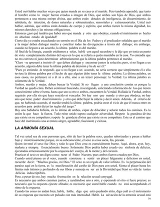 79
Usted oyó hablar muchas veces que quien manda en su casa es el marido. Pero también aprendió, que tanto
el hombre como la mujer fueron creados a imagen de Dios, que ambos son hijos de Dios, que ambos
pertenecen a una misma estirpe divina, que ambos están dotados de inteligencia, de discernimiento, de
sabiduría, de intuición, de dones naturales y sobrenaturales, sensoriales y extrasensoriales. Usted oyó
hablar, además, que ambos están dotados de cuerpo y espíritu, que ambos tienen la misma dignidad, los
mismos derechos y las mismas obligaciones.
Entonces ¿por qué tendría que haber uno que manda y otro que obedece, cuando el matrimonio es hecho
en absoluto estado de igualdad?
Cierto día yo estaba escuchando un sermón en el Día de los Padres y el predicador señalaba que el marido
y la mujer deben dialogar mucho y conciliar todas las divergencias a través del diálogo; sin embargo,
cuando no lleguen a un acuerdo, la última palabra es del marido.
Al final de la liturgia, cuando estábamos a solas, hablé con aquel sacerdote y le dije que yo tenía un punto
de vista completamente distinto del suyo en lo que se refería a quién mandaba en la casa. Yo entendía que
no era correcto ni justo determinar arbitrariamente que la última palabra pertenece al marido.
"Claro –se apresuró a insistir él– que deben dialogar y encontrar juntos la solución; pero, si no llegan a un
acuerdo, alguien debe tener la última palabra de decisión y ha de ser él."
"Pues yo entiendo -le respondí- que si no llegan a un acuerdo, no sería correcto que simplemente él o ella
tuviera la última palabra por el hecho de que alguien debe tener la última palabra. La última palabra, en
esos casos, no pertenece ni a él ni a ella, sino a un tercer personaje: la Verdad. La última palabra es
solamente de la Verdad.
Ambos, marido y mujer, deben buscar la Verdad. Si no llegan a una conclusión común es porque la
Verdad no quedó clara. Deben continuar buscando, investigando, solicitando información de los que tienen
conocimiento sobre el tema, hasta que uno u otro o ambos, encuentren la Verdad. Hallada la Verdad, ambos
seguirán por ella sin que haya vencido ni vencedor. No hay uno que manda y otro que obedece, no hay
uno que tiene poder discriminatorio y otro que debe bajar la cabeza y decir amen. Además, el criterio de
que, no habiendo acuerdo, el marido tendrá la última palabra, podría crear el vicio de que él nunca entre en
acuerdos para poder dictar las reglas del juego."
Hay una Sabiduría Infinita, en lo íntimo de ambos, capaz de dilucidar y aclarar todos los caminos. Es la
unión la que hace la fuerza. Todo reino unido supera cualquier adversidad. Respete la grandeza divina
que existe en su compañero; respete la grandeza divina que existe en su compañera. Este es el camino que
hace del matrimonio una aventura alegre, agradable, fascinante y exitosa.
LA ARMONÍA SEXUAL
Tal vez usted sea de esas personas que, sólo de leer la palabra sexo, quedan ruborizadas y pasan a hablar
bajo y misteriosamente porque, en su subconsciente, el sexo es cosa sucia, fea, pecado.
Quien inventó el sexo fue Dios y todo lo que Dios crea es esencialmente bueno. Aquí, ahora, ayer, hoy,
mañana y siempre. Esencialmente bueno. Solamente Dios podría haber creado esa sinfonía de delicias,
ejecutadas armoniosamente por la orquesta del cuerpo, de la mente y del corazón.
Practicar el sexo es tan digno como rezar el Padre Nuestro, pues ambos fueron creados por Dios.
Cuando usted piensa en el sexo, cuando comienza a sentir un placer fulgurante y delicioso en usted,
recuerde decir: "Muchas gracias, mi Dios." El sexo es un regalo de valor infinito. Es la perpetuación del
paraíso aquí en la tierra, es la manifestación del cariño de Dios para con usted. Sienta el placer hasta los
límites más íntimos y profundos de sus fibras y sumerja su ser en la Divinidad que llenó su vida de tantas
delicias indescriptibles.
Pero, a pesar de eso, hay mucha frustración en la relación sexual conyugal.
Es necesario que ambos caminen juntos, y ayudándose uno a otro, y esperando al otro si fuere preciso; es
necesario que la orquesta ejecute afinada; es necesario que usted hable cuando no está acompañando el
ritmo de la orquesta.
Cuando las cosas no andan bien, hable, hable, diga que está quedando atrás, diga cuál es el instrumento
de su orquesta que necesita ser pulsado con más intensidad. Hable. La salvación de la armonía sexual está
 