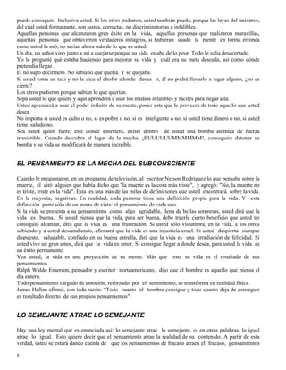 8
puede conseguir. Inclusive usted. Si los otros pudieron, usted también puede, porque las leyes del universo,
del cual usted forma parte, son justas, correctas, no discriminatorias e infalibles.
Aquellas personas que alcanzaron gran éxito en la vida, aquellas personas que realizaron maravillas,
aquellas personas que obtuvieron verdaderos milagros, si hubieran usado la mente en forma errónea
como usted la usó, no serían ahora más de lo que es usted.
Un día, un señor vino junto a mí a quejarse porque su vida estaba de lo peor. Todo le salía desacertado.
Yo le pregunté qué estaba haciendo para mejorar su vida y cuál era su meta deseada, así como dónde
pretendía llegar.
El no supo decírmelo. No sabía lo que quería. Y se quejaba.
Si usted toma un taxi y no le dice al chofer adonde desea ir, él no podrá llevarlo a lugar alguno, ¿no es
cierto?
Los otros pudieron porque sabían lo que querían.
Sepa usted lo que quiere y aquí aprenderá a usar los medios infalibles y fáciles para llegar allá.
Usted aprenderá a usar el poder infinito de su mente, poder este que le proveerá de todo aquello que usted
desea.
No importa si usted es culto o no, si es pobre o no, si es inteligente o no, si usted tiene dinero o no, si usted
tiene saludo no.
Sea usted quien fuere, esté donde estuviere, existe dentro de usted una bomba atómica de fuerza
irresistible. Cuando descubra el lugar de la mecha, ¡BUUUUUUMMMMMM!, conseguirá detonar su
bomba y su vida se modificará de manera increíble.
EL PENSAMIENTO ES LA MECHA DEL SUBCONSCIENTE
Cuando le preguntaron, en un programa de televisión, al escritor Nelson Rodríguez lo que pensaba sobre la
muerte, él citó alguien que había dicho que "la muerte es la cosa más triste", y agregó: "No, la muerte no
es triste, triste es la vida". Esta es una más de las miles de definiciones que usted encontrará sobre la vida.
En la mayoría, negativas. En realidad, cada persona tiene una definición propia para la vida. Y esta
definición parte sólo de un punto de vista: el pensamiento de cada uno.
Si la vida se presenta a su pensamiento como algo agradable, llena de bellas sorpresas, usted dirá que la
vida es buena. Si usted piensa que la vida, para ser buena, debe traerle cierto beneficio que usted no
consiguió alcanzar, dirá que la vida es una frustración. Si usted sólo vislumbra, en la vida, a los otros
subiendo y a usted descendiendo, afirmará que la vida es una injusticia cruel. Si usted despierta siempre
dispuesto, saludable, confiado en su buena estrella, dirá que la vida es una irradiación de felicidad. Si
usted vive un gran amor, dirá que la vida es amor. Si consigue llegar a donde desea, para usted la vida es
un éxito permanente.
Vea usted, la vida es una proyección de su mente. Más que eso: su vida es el resultado de sus
pensamientos.
Ralph Waldo Emerson, pensador y escritor norteamericano, dijo que el hombre es aquello que piensa el
día entero.
Todo pensamiento cargado de emoción, reforzado por el sentimiento, se transforma en realidad física.
James Hallen afirmó, con toda razón: “Todo cuanto el hombre consigue y todo cuanto deja de conseguir
es resultado directo de sus propios pensamientos".
LO SEMEJANTE ATRAE LO SEMEJANTE
Hay una ley mental que es enunciada así: lo semejante atrae lo semejante, o, en otras palabras, lo igual
atrae lo igual. Esto quiere decir que el pensamiento atrae la realidad de su contenido. A partir de esta
verdad, usted se estará dando cuenta de que los pensamientos de fracaso atraen el fracaso, pensamientos
 