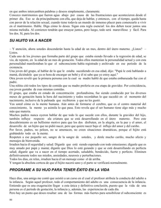 80
en que ambos intercambien palabras y deseos simplemente, claramente.
Conozco matrimonios que fueron agua abajo por causa de las frustraciones que acontecieron desde el
primer día. Eso se da principalmente con ella, que deja de hablar, y entonces, con el tiempo, queda hasta
con pavor de la relación sexual, cuando tiene todavía un mundo de inmenso placer para comenzarlo a vivir
en el matrimonio. Hable. Diga cómo lo desea. Sigan esta regla esencial: los dos deben tocar juntos una
misma melodía. Al comienzo tendrán que ensayar juntos, pero luego, todo será maravilloso y fácil. Para
los dos. Sí, para los dos.
SU HIJITO VA A NACER
– Y atención, ahora ustedes descenderán hasta la edad de un mes, dentro del útero materno. ¿Listos? –
Listos.
Cada uno de los jóvenes que formaba parte del grupo que estaba siendo llevado a la regresión de edad, se
vio, de repente, en la edad de un mes de gestación. Todos ellos mantenían la personalidad actual y con esta
personalidad manifestaban lo que el subconsciente había registrado y archivado en ese período de la
existencia.
Una joven del grupo, al hablar de lo que le estaba sucediendo en esa edad, dijo: "Papá le está hablando a
mamá, diciéndole que ya es hora de encargar un bebé y él ni sabe que yo estoy aquí."
Otra joven reveló que la primera persona con la cual su madre habló de que estaba embarazada fue con el
padre.
Una niñita citó todos los tipos de comida que su madre prefería en esa etapa de gravidez. Por coincidencia,
esa joven gustaba de esas mismas comidas.
El grupo, que estaba en estado de concentración profundísima, fue siendo conducido por los diversos
meses de gestación hasta la hora del nacimiento y todos recordaban lo que sucedió en el momento del
nacimiento, inclusive de la palmada que recibieron y que no les gustó.
Vea usted cómo es la mente humana. Aún antes de formarse el cerebro, que es el centro material del
conocimiento, la mente ya asimila lo que pasa. Esto revela que el ser humano tiene algo más y mucho
más que materia.
Muchos padres nunca oyeron hablar de que todo lo que sucede con ellos, durante la gravidez del hijo,
también influye respecto ala criatura que se está desarrollando en el útero materno. Pero este
descubrimiento es un bellísimo motivo para que los dos disfruten, en la alegría, en la paz y el amor, el
desarrollo de un hijito que no pidió nacer, pero que quiere nacer bajo el influjo del amor y del cariño.
Por favor, padres, no peleen, no se amenacen, no creen situaciones dramáticas, porque el hijito está
grabándolo todo en la mente.
Respeten a ese pequeño ser, sangre de la sangre de ustedes, y denle mucho cariño, mucho afecto y
mensajes de bienvenida.
Irradien hacia él seguridad y salud. Díganle que está siendo esperado con todo entusiasmo; díganle que es
muy amado por papá y mamá; díganle que Dios lo está guiando y que se está desarrollando en perfecta
salud; díganle que va a nacer en el tiempo acertado, saludable, bendecido, fuerte y perfecto. Eliminen
definitivamente todos sus miedos, ansiedades, neurosis y perturbaciones.
Todos los días, en relax, irradien hacia él un mensaje como el de arriba.
Y tengan la absoluta certeza de que el hijito nacerá sano y el parto se verificará normalmente.
PROGRAME A SU HIJO PARA TENER ÉXITO EN LA VIDA
Hace días, una amiga me contó que asistió a un curso en el cual el profesor atribuía la conducta del adulto a
la infancia. Según aquel profesor, todo el comportamiento del adulto es una consecuencia de la infancia.
Entiendo que es una exageración llegar a esta única y definitiva conclusión, puesto que la vida de una
persona es el período de gestación, la infancia y, además, las experiencias de cada día.
Pero hay un punto que deseo resaltar: una de las formas más fuertes para sensibilizar el subconsciente es
 