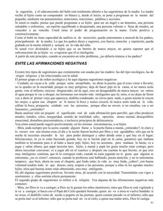 81
la sugestión, y el subconsciente del bebé está totalmente abierto a las sugestiones de la madre. La madre
recibe al hijito como un computador en blanco y, desde el inicio, se pone a programar en la mente del
pequeño, mediante sus pensamientos, emociones, reacciones, palabras y acciones.
Si usted es madre, piense que puede programar a su hijito para ser un ángel o un demonio, una persona
saludable o enfermiza, un espíritu equilibrado o desajustado, una persona valiente o llena de miedos, un
vencedor o un vencido. Usted tiene el poder de programación en la mano. Úselo positiva y
constructivamente.
Como el bebé no tiene capacidad de análisis ni de raciocinio, queda enteramente a merced de los padres,
principalmente de la madre. Lo que los padres dicen y sugieren, con fuerza, emoción y repetición, queda
grabado en la mente infantil y actuará en la vida del niño.
Si usted vive diciéndole a su hijito que es un burrito de marca mayor, no quiera suponer que el
subconsciente de su hijito va a registrar que él es inteligente.
A partir de este principio, cuando se encuentra un niño problema, ¿no debería tratarse a los padres?
EVITE LAS AFIRMACIONES NEGATIVAS
Existen tres tipos de sugestiones que comúnmente son usadas por las madres: las del tipo sicológico, las de
origen religioso y las relacionadas con la salud.
El primer grupo es de orden sicológico y he aquí algunas sugestiones negativas:
– Cuidado, no vayas a la calle porque serás atropellado; no abras la puerta, que el coco viene a llevarte;
no te quedes en la oscuridad, porque es muy peligroso; deja de hacer pipí en la cama, si no nunca serás
gente; vete al infierno, mocoso desgraciado; sal de aquí, eres un desagradable de marca mayor; no entres
al agua porque te vas a ahogar; tus hermanas son mucho más inteligentes que tú; mira, si no dejas de llorar
voy a darte al primer viejo que aparezca; diablito condenado, no sirves para nada; a quien miente le crecen
las orejas; a quien usa chupete se le tuerce la boca y nunca crecerá; tú nunca serás nada en la vida;
cállate la boca, porquería; cuidado con las personas, porque ellas no sirven; si no estudias, vas a ser
limosnero, ¿entiendes?
Basta analizar sólo un poquito el significado real de cada afirmación para percibir, que ellas producen
miedos, timidez, celos, inseguridad, sentido de inutilidad, odio, opresión, atraso mental, desequilibrio
emocional, disturbios psicosomáticos, e inclusive principios de delincuencia.
Vea cómo usted puede sugerir positivamente, en las mismas circunstancias, a su hijito.
– Mira, anda siempre por la acera; cuando alguien llame a la puerta llama a mamá, ¿entiendes?; lo claro y
lo oscuro son una misma cosa; el día y la noche fueron hechos por Dios y son agradables, sólo que en la
noche tú necesitas encender la luz para poder distinguir y saber dónde estás y qué hay en el lugar;
felicitaciones, tú ya te estás haciendo grande; hoy no te hiciste pipí en la cama, garantizo que mañana
también te levantarás para ir al baño a hacer pipí; hijito, hoy no acertaste, pero mañana lo harás; ve a
jugar y saltar afuera, que papá necesita leer; hijito, a mamá y papá les gusta mucho estar contigo, pero
ahora necesitan conversar; ve a jugar ahí en el cuartico y después me cuentas lo que hiciste; sé que eres
muy inteligente; continúa, que tú lo consigues todo; cuando tú estás jugando no te gusta que alguien se
entrometa, ¿no es cierto?, entonces, cuando la profesora está hablando, presta atención, y no te entrometas
tampoco; que bien, ahora no usas el chupete, qué lindo estás; la vida es muy linda, ¿sabes?, con buena
voluntad tendrás todo lo que deseas; mira, respeta a las personas, porque a ellas tú les agradas mucho;
hijito, mira qué buenas notas estás obteniendo, eres muy inteligente.
He ahí algunas sugestiones positivas. Invente otras, de acuerdo con la necesidad. Transmítalas con vigor y
sentimiento y ellas surtirán efecto permanente.
El segundo grupo de sugestiones se refiere a la religión. Vea algunas de las afirmaciones negativas más
comunes:
– Mira, así Dios te va a castigar; a Dios no le gustan los niños mentirosos; mira que Dios te está vigilando y
te va a castigar; si haces eso el Papá del Cielo quedará llorando; quien no va a misa se vuelve bandido; si
no rezas, el diablillo viene de noche a pegarte en las piernas; quien comete pecado va al infierno; niño que
se porta mal va al infierno; niño que se porta mal no va al cielo; a quien usa malas artes, Dios lo castiga.
 