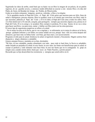 82
Sugiriendo las ideas de arriba, usted hará que su hijito vea en Dios la imagen de un policía, de un patrón
riguroso, de un guardia severo, y entonces tendrá dificultad en asociar a este mismo Dios a la idea del
Padre, de Amor, de Bondad, de Amigo, de Perdón, de Misericordia.
Grabe en su hijito solamente imágenes positivas referidas a Dios y la religión:
– Tú le agradarás mucho al Papá del Cielo; el Papá del Cielo quiso que nacieras para ser feliz, lleno de
salud e inteligencia; procura mejorar, Dios te ayudará; rezar es lo mismo que conversar con Dios; todo lo
que necesitas, pídeselo al Papá del Cielo y El te lo dará; el Papá del Cielo ama a todos los niños; Dios
vive bien dentro de ti; Él está ahí, cerquita, para protegerte; siempre que necesites alguna cosa, piensa en el
Papá del Cielo, Él es tu amigo y te ayudará; Dios siempre te perdona, Él es muy bueno; tú no vas a misa
para hacer sacrificio, vas para rezar, cantar y hablar con Dios junto con las otras personas.
El tercer tipo de sugestiones negativas se refiere a la salud:
– No te mojes los pies en la lluvia, que te vas a engripar y te enfermarás; no te mojes la cabeza en la lluvia,
porque quedarás enfermo y con fiebre; no comas sandía con uva, porque hace mal; no corras después del
almuerzo, que hace mal; no bebas leche con fruta, que hace mal; y así sucesivamente.
Programe al niño para la salud; fortalezca la salud; revigorícelo mental y físicamente. Hágalo sentirse bien
dispuesto y alegre, dinámico y saludable.
Genere energías físicas y mentales en su hijo, diciéndole:
"Mi hijo, tú eres saludable, puedes alimentarte con todo, pues todo te hará bien; la lluvia es saludable;
andar mojado no perjudica la salud; tú eres fuerte; tú eres sano; las frutas son beneficiosas para la salud; tu
cuerpo es perfecto y todo alimento sano hace bien; tú eres tan fuerte que no te contagiarás la gripe en
ningún caso; cuando sientas dolor, basta que reces un Padre Nuestro, y pronto pasará".
Recuerde que su hijo desarrollará las resistencias y energías que usted cultive en él.
 