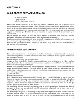 83
CAPÍTULO V
SUS PODERES EXTRASENSORIALES
Su mente es infinita
y puede recorrer
todos los rincones del universo
El uso de la mente está todavía en una etapa muy limitada y artesanal. Pocas son las personas que se
interesan en pulir las capacidades internas y viven utilizando apenas el cinco o diez por ciento de la mente.
Usted ya vio muchas personas dotadas, que hacen clarividencia, que predicen lo que sucederá, que entran
en contacto telepático con otra persona, que presienten que algo está por acontecer, que sueñan cosas que
después se verifican, que descubren dónde se encuentra un objeto mediante la concentración, y así
sucesivamente.
Existen personas así dotadas, en todos los niveles sociales y culturales, entre lavanderas, choferes,
empleados, industriales, religiosos, profesores, niños, adolescentes, pobres, ricos.
Infelizmente, muchos tratan de reprimir esta capacidad extra para no ser tachados de locos o para no ser
ridiculizados, o aun, para no ser vistos como animales raros.
Cualquier don que una persona tiene, siempre es algo bueno, útil y puede servir a su propio beneficio y
en beneficio de la humanidad.
USTED TAMBIÉN ESTÁ DOTADO
Si sus dones extrasensoriales no afloran, como en muchas personas, eso no significa que usted no tenga esa
capacidad. Ella pertenece a todo ser humano. Su mente tiene dimensión infinita y puede recorrer todos
los rincones del universo.
En otras palabras, su mente es el propio universo.
Aunque no haya percibido los destellos extrasensoriales que ya se verificaron en su vida, o los haya
reprimido, usted puede, en cualquier momento, comenzar a agudizar esa sensibilidad y servirse de ella para
tornar su vida más alegre y más tranquila.
Cuántas veces el teléfono sonó y usted, en un relampagueo, imaginó quién era, y lo era; cuántas veces usted
estaba pensando en una persona, y ella surgió delante de usted; cuántas veces tuvo la certeza de que algo
saldría bien, y anduvo; cuántas veces usted soñó con algo, y aconteció; cuántas veces imaginó que algo
iba a suceder, y sucedió.
¿Qué es todo eso?
Capacidad extrasensorial.
Hace pocos días, estuve trabajando en mi oficina hasta tarde, y cuando fui a buscar la llave del auto para
irme, no la encontré. La busqué por todos lados, y nada. Pensé que mi secretaria la pudo haber colocado en
algún rincón del escritorio, al hacer la limpieza, mientras yo fui a hacer un programa de radio. Estaba
dispuesto a ir hasta la casa de la empleada cuando se me ocurrió una idea: antes de ir a la casa de ella, ¿por
qué no buscar la llave a través del poder mental?
Me acosté en el sofá, me concentré, entré a nivel alfa, y me dije a mí mismo: "Mi mente sabe dónde se
encuentra la llave y me revelará dónde está. Mi subconsciente sabe dónde está la llave y me lo va a
revelar. Muchas gracias".
Me despreocupé, enseguida, del problema y me dejé estar en una especie de modorra, cuando, de repente,
vi, en mi pantalla mental, a la secretaria tomando la llave que se encontraba sobre el escritorio. No tuve
dudas, de un salto salí y fui hasta la casa de la joven. Ella me respondió tranquilamente que no había
 