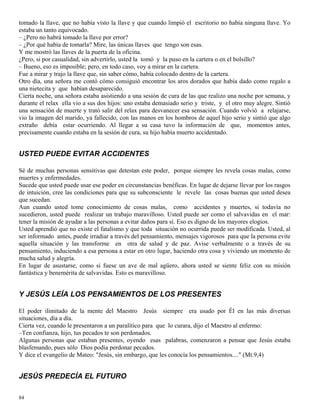 84
tomado la llave, que no había visto la llave y que cuando limpió el escritorio no había ninguna llave. Yo
estaba un tanto equivocado.
– ¿Pero no habrá tomado la llave por error?
– ¿Por qué había de tomarla? Mire, las únicas llaves que tengo son esas.
Y me mostró las llaves de la puerta de la oficina.
¿Pero, si por casualidad, sin advertirlo, usted la tomó y la puso en la cartera o en el bolsillo?
– Bueno, eso es imposible; pero, en todo caso, voy a mirar en la cartera.
Fue a mirar y trajo la llave que, sin saber cómo, había colocado dentro de la cartera.
Otro día, una señora me contó cómo consiguió encontrar los aros dorados que había dado como regalo a
una nietecita y que habían desaparecido.
Cierta noche, una señora estaba asistiendo a una sesión de cura de las que realizo una noche por semana, y
durante el relax ella vio a sus dos hijos: uno estaba demasiado serio y triste, y el otro muy alegre. Sintió
una sensación de muerte y trató salir del relax para desvanecer esa sensación. Cuando volvió a relajarse,
vio la imagen del marido, ya fallecido, con las manos en los hombros de aquel hijo serio y sintió que algo
extraño debía estar ocurriendo. Al llegar a su casa tuvo la información de que, momentos antes,
precisamente cuando estaba en la sesión de cura, su hijo había muerto accidentado.
USTED PUEDE EVITAR ACCIDENTES
Sé de muchas personas sensitivas que detestan este poder, porque siempre les revela cosas malas, como
muertes y enfermedades.
Sucede que usted puede usar ese poder en circunstancias benéficas. En lugar de dejarse llevar por los rasgos
de intuición, cree las condiciones para que su subconsciente le revele las cosas buenas que usted desea
que sucedan.
Aun cuando usted tome conocimiento de cosas malas, como accidentes y muertes, si todavía no
sucedieron, usted puede realizar un trabajo maravilloso. Usted puede ser como el salvavidas en el mar:
tener la misión de ayudar a las personas a evitar daños para sí. Eso es digno de los mayores elogios.
Usted aprendió que no existe el fatalismo y que toda situación no ocurrida puede ser modificada. Usted, al
ser informado antes, puede irradiar a través del pensamiento, mensajes vigorosos para que la persona evite
aquella situación y las transforme en otra de salud y de paz. Avise verbalmente o a través de su
pensamiento, induciendo a esa persona a estar en otro lugar, haciendo otra cosa y viviendo un momento de
mucha salud y alegría.
En lugar de asustarse, como si fuese un ave de mal agüero, ahora usted se siente feliz con su misión
fantástica y benemérita de salvavidas. Esto es maravilloso.
Y JESÚS LEÍA LOS PENSAMIENTOS DE LOS PRESENTES
El poder ilimitado de la mente del Maestro Jesús siempre era usado por Él en las más diversas
situaciones, día a día.
Cierta vez, cuando le presentaron a un paralítico para que lo curara, dijo el Maestro al enfermo:
–Ten confianza, hijo, tus pecados te son perdonados.
Algunas personas que estaban presentes, oyendo esas palabras, comenzaron a pensar que Jesús estaba
blasfemando, pues sólo Dios podía perdonar pecados.
Y dice el evangelio de Mateo: "Jesús, sin embargo, que les conocía los pensamientos...." (Mt.9,4)
JESÚS PREDECÍA EL FUTURO
 