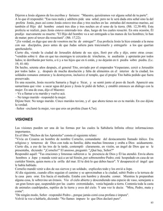 85
Dijeron a Jesús algunos de los escribas y fariseos: "Maestro, quisiéramos ver alguna señal de tu parte".
A lo que él respondió: "Esa raza mala y adúltera pide una señal; pero no le será dada otra señal sino la del
profeta Jonás, pues así como Jonás estuvo tres días y tres noches en las entrañas del monstruo marino, así
también el Hijo del hombre estará tres días y tres noches en el seno de la tierra. (Mt. 12,38-40). Esta
profecía se realizó, pues Jesús estuvo enterrado tres días, luego de los cuales resucitó. En otra ocasión, Él
predijo nuevamente su muerte: "El Hijo del hombre va a ser entregado a las manos de los hombres; lo han
de matar; pero al tercer día resucitará". (Mt. 17,22).
"¡En verdad, os digo que uno de vosotros me ha de entregar!". Esa profecía Jesús la hizo estando a la mesa
con sus discípulos, poco antes de que Judas saliera para traicionarlo y entregarlo a los que querían
aprehenderlo.
Cierto día, viendo la ciudad de Jerusalén delante de sus ojos, lloró por ella y dijo, entre otras cosas:
"vendrán sobre ti días en que tus enemigos te cercarán de trincheras, te asediarán y apretarán por todos
lados; te derribarán por tierra, a ti y a tus hijos que en ti están, y no dejarán en ti piedra sobre piedra. (Lc.
19, 41-44)
De hecho, setenta años después, el general Tito, enviado por el emperador Vespasiano, cercó a Jerusalén
por todos lados y, después de mucha desolación y falta de alimentos en el interior de la ciudad, los
soldados romanos entraron y la destruyeron, inclusive el templo, que el propio Tito había pedido que fuera
preservado.
En una ocasión, Jesús recorría Samaria y llegó a Sicar, y se sentó junto al pozo de Jacob. Apareció una
samaritana que vino a sacar agua del pozo y Jesús le pidió de beber, y entabló entonces un diálogo con la
mujer. En una de esas, dijo el Maestro:
– Ve a llamar a tu marido y vuelve acá.
– No tengo marido –respondió la mujer.
Dijiste bien: No tengo marido. Cinco maridos tuviste, y el que ahora tienes no es tu marido. En eso dijiste
la verdad.
–Señor –exclamó la mujer, veo que eres un profeta (Juan 4,7ss).
VISIONES
Las visiones pueden ser una de las formas por las cuales la Sabiduría Infinita ofrece informaciones
importantes.
En el libro "Hechos de los Apóstoles" consta el siguiente relato:
"Vivía en Cesarea un hombre de nombre Cornelio, comandante del destacamento llamado itálico. Era
religioso y temeroso de Dios con toda su familia; daba muchas limosnas y oraba a Dios asiduamente.
Cierto día, a eso de las tres de la tarde, contempló claramente, en visión, un ángel de Dios que se le
presentaba, diciendo: "¡Cornelio!" El ansioso, preguntó: "¿Qué hay, Señor?"
Respondió aquél: "Tus oraciones y limosnas subieron a la presencia de Dios y Él las atendió. Envía ahora
hombres a Jope y manda venir acá a un tal Simón, por sobrenombre Pedro; está hospedado en casa de un
curtidor Simón, quien mora a la orilla del mar. El te dirá lo que debes hacer". Y desapareció el ángel que
le había hablado.
Cornelio mandó venir a dos de sus siervos y un soldado, explicoles todo y los envió a Jope.
Al día siguiente, cuando ellos seguían el camino y se aproximaban a la ciudad, subió Pedro a la terraza de
la casa para orar. Era hacia el mediodía. Estaba con hambre y deseaba comer. Mientras le preparaban
alguna cosa, le sobrevino un éxtasis. Vio el cielo abierto y descendiendo una especie de vaso, semejante a
un gran lienzo que, suspendido por las cuatro extremidades, venía bajando a tierra. Contenía toda la casta
de animales cuadrúpedos, reptiles de la tierra y aves del cielo. Y una voz le decía: "Mira, Pedro, mata y
come".
"De ningún modo, Señor –respondió Pedro–, porque jamás comí cosa profana e impura".
Volvió la voz a hablarle, diciendo: "No llames impuro lo que Dios declaró puro".
 