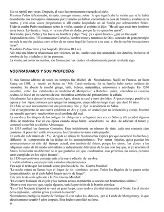 86
Eso se repitió tres veces. Después, el vaso fue prontamente recogido al cielo.
Mientras Pedro reflexionaba, incierto, consigo mismo, sobre lo que significaba la visión que se le había
descubierto, los mensajeros mandados por Cornelio ya habían encontrado la casa de Simón y estaban en la
puerta, y con altas voces preguntaban si allí estaba hospedado un tal Simón por sobrenombre Pedro.
Todavía estaba Pedro meditando sobre la visión, cuando el espíritu le dijo: "He ahí que están tres hombres
en tu busca. Levántate y baja, y ve con ellos sin dudar, porque fui yo quien los envió".
Descendió, pues, Pedro y fue hacia los hombres y dijo: "Soy ya a quien buscáis; ¿qué os trae aquí?
Respondieron ellos: "El comandante Cornelio, hombre recto y temeroso de Dios, acreedor de gran prestigio
en toda la nación judaica, tuvo orden de un santo ángel de llamarte a su casa a fin de recibir instrucciones
tuyas".
Mandóles Pedro entrar y los hospedó. (Hechos 10,1 ss).
Allí está una historia relacionada con visiones, en las cuales todo fue anunciado con detalles, inclusive el
nombre de las ciudades y de las personas.
La visión, así como los sueños, son formas por las cuales el subconsciente puede revelarle algo.
NOSTRADAMUS Y SUS PROFECÍAS
El más famoso adivino de todos los tiempos fue Michel de Nostradamus. Nació en Francia, en Saint
Remy, en 1503, y murió en Salon, en 1566. Cursó medicina. En su familia hubo varios médicos de
renombre. Su abuelo le enseñó griego, latín, hebreo, matemática, astronomía y astrología. En 1530
encontró, entre los estudiantes de medicina de Montpellier, a Rabelais quien, entendido en ciencias
ocultas, lo inició en los secretos de esa misteriosa corriente del pensamiento: la cábala.
Inicialmente fue a ejercer la medicina en Agen, donde se casó y tuvo dos hijos. Al poco tiempo, perdió a la
esposa y los hijos; entonces para apagar las amarguras, emprendió un largo viaje que duró 10 años.
En 1544, se casó nuevamente con una joven muy rica y fijó su residencia en Salon.
Con el surgimiento de una nueva epidemia en Aix y Lyon, se destacó por su dedicación y coraje. Inventó
un remedio que tuvo mucho éxito en el combate del mal.
La envidia y los ataques de los colegas lo obligaron a refugiarse otra vez en Salon y allí escribió algunas
obras de medicina. Fue en esa época cuando creyó haber descubierto su don de adivinar el futuro y
comenzó a escribir su célebre Almanaque.
En 1555 publicó las famosas Centurias. Eran inicialmente en número de siete; cada una contenía cien
cuartetos. A pesar del estilo ultraoscuro, las Centurias tuvieron éxito popular.
En carta del 4 de marzo de 1557, dirigida a Enrique II, Nostradamus explica por qué oscureció los hechos y
dificultó la comprensión de las fechas de los acontecimientos: "Por temer injurias, quise guardar los
acontecimientos no sólo del tiempo actual, sino también del futuro, porque los reinos, las clases y las
religiones serán de tal modo subvertidos y radicalmente diferentes de lo que son hoy que, si yo revelara el
futuro, lo hallarán tan diferente de lo que gustarían oír, que condenarían esas profecías, las cuales, en tanto
serán cumplidas en los siglos futuros".
En 1556 acrecentó tres centurias más a la nueva edición de su obra.
El estilo sibilino y oscuro permite variadas interpretaciones.
Vea aquí el texto que fue tomado como profecía de la 1ra. Guerra Mundial:
"La noche estará en llamas bajo el fragor de los combates aéreos. Todos los flagelos de la guerra serán
desencadenados; en el cielo habrá largos rastros de fuego".
Este otro texto sería aplicado a la 2da. Guerra Mundial:
"En el carro blindado irá el jefe y las fuerzas aéreas extenderán su acción con bombardeos súbitos".
Observe este cuarteto que, según algunos, sería la previsión de la bomba atómica:
"En el Sol Naciente (Japón) se verá un gran fuego, cuyo ruido y claridad alcanzarán el Norte. En el círculo
de la explosión, subirán gritos y reinará la muerte".
Nostradamus predijo la muerte de Enrique II, con todos los detalles, por el Conde de Montgomery, lo que
efectivamente ocurrió 4 años después. Este hecho consolidó su fama.
 