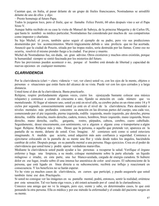 87
Cuentan que, en Italia, al pasar delante de un grupo de frailes franciscanos, Nostradamus se arrodilló
delante de uno de ellos y dijo:
– Presto homenaje al futuro Papa.
Todos lo juzgaron loco, pero el fraile, que se llamaba Felice Peretti, 60 años después vino a ser el Papa
Sixto V.
Aunque había recibido en su casa la visita de Manuel de Saboya, de la princesa Margarita y de Carlos IX,
que hasta lo nombró su médico particular, Nostradamus fue considerado por muchos de sus compatriotas
como impostor y charlatán.
Su hijo Michel, el joven, también quiso seguir el ejemplo de su padre, pero vio sus predicciones
desmentidas por los acontecimientos. Murió trágicamente debido a una profecía que no fue acertada.
Anunció que la ciudad de Pouzin, sitiada por las tropas reales, sería destruida por las llamas. Como eso no
ocurría, resolvió él mismo prender fuego a la ciudad. Fue preso y muerto.
Michel de Nostradamus fue, sin duda, un gran adivino. Otros existieron y muchos otros existirán, porque
la humanidad siempre se sintió fascinada por los misterios del futuro.
Pero las previsiones pueden acontecer o no, porque el hombre está dotado de libertad y capacidad de
nuevas opciones en cualquier momento.
CLARIVIDENCIA
Por la clarividencia (clari = claro; videncia = ver; ver claro) usted ve, con los ojos de la mente, objetos o
personas o situaciones que están fuera del alcance de su vista. Puede ver con los ojos cerrados y a larga
distancia.
Usted tiene el don de la clarividencia. Basta practicarlo.
Relájese, respire profundamente algunas veces, cierre los ojos(ayuda bastante colocar una música
relajante) y comience a contar de cincuenta a uno, fijando su atención en cada número que va
mentalizando. Al llegar al número uno, usted ya está en nivel alfa, su cerebro pulsa en un ritmo entre 14 y 9
ciclos por segundo, consecuentemente usted ya está en el nivel de la clarividencia. Para descender a
niveles mentales más profundos concentre su atención en las diversas partes del cuerpo, una cada vez,
comenzando por el pie izquierdo, pierna izquierda, rodilla izquierda, muslo izquierdo, pie derecho, pierna
derecha, rodilla derecha, muslo derecho, cadera, tronco, hombros, brazo izquierdo, mano izquierda, brazo
derecho, mano derecha, cuello, garganta, rostro, párpados, cabeza, cerebro, cuero cabelludo.
Seguidamente, desee sinceramente, con sentimiento, ver a alguien o alguna cosa o transportarse a algún
lugar. Relájese. Relájese más y más. Desee que la persona, o aquello que pretende ver, aparezca en la
pantalla de su mente, delante de usted. Cree. Imagine. Al comienzo será como si usted estuviera
imaginando. A medida que acierte, usted adquirirá más auto confianza y seguridad. Comience a
ejercitarse colocando en la pantalla de su mente una flor y véala desde todos los ángulos, haciéndola
cambiar de color. Después ponga en su pantalla mental a una persona. Haga ejercicios. Crea en el poder de
clarividencia que usted tiene y podrá operar verdaderas maravillas.
Mediante la clarividencia usted puede ayudar a las personas a recuperar la salud. Verifique el órgano
enfermo y haga una limpieza, a su modo, coloque mentalmente sobre la parte afectada un líquido
milagroso e irradie, en esta parte, una luz blanco-azulada, cargada de energía curadora. Si hubiere
dolor en ese lugar, irradie sobre él una intensa luz anestésica de color azul oscuro. El subconsciente de la
persona, que está ligado en línea directa a su subconsciente, recibirá ese influjo y reaccionará en
consecuencia. Y los beneficios no se harán esperar.
Yo he visto ya muchos casos de clarividencia, en cursos que participé, y puedo asegurarle que usted
también tiene ese don. Practíquelo.
Si usted no consigue ver las imágenes en su pantalla mental, podrá, entonces, sentir la realidad; oriéntese
por esta sensación. Tal vez hasta oiga voces, y ahí estará actuando por el canal de la clariaudiencia.
Conozco una amiga que no ve la imagen, pero oye, siente y sabe, en determinados casos, lo que está
pensando la otra persona. Ella es médica y por ese método la enfermedad y el estado del paciente surgen en
su mente.
 
