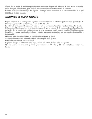 88
Nunca use el poder de su mente para alcanzar beneficios propios en perjuicio de otro. Si así lo hiciere,
usted recogerá sufrimientos, pues todo lo que hiciere a otro estará haciéndose a sí mismo.
Siempre que desee obtener algo de alguien, sumerja antes su mente en la armonía infinita, en la paz
infinita, en el amor infinito.
SINTONICE SU PODER INFINITO
Siga la orientación de Santiago: "Si alguno de vosotros necesita de sabiduría, pídala a Dios, que a todos da
libremente, y no la lanza al rostro; y le será dada" (St. 1:5).
La sabiduría extrasensorial que usted busca, la recibe. Úsela en su beneficio y en beneficio de los demás.
Felizmente, el hombre de hoy se está dando cuenta de que el camino de la humanidad actual es el camino
del poder de la mente. Ahí será encontrada la llave para entrar en el paraíso perdido. Usted tiene dones
increíbles y nunca imaginados. ¿Hasta cuándo quedarán sumergidos en un mundo desconocido e
inalcanzable?
Descubra usted todas sus fuerzas y capacidades interiores y úselas.
No deje deshabitada esta tierra de Canaán, donde fluyen leche y miel.
Usted está comenzando una vida nueva.
El primer milagro ya está ocurriendo, aquí y ahora, en usted. Muchos otros le seguirán.
Que su cosecha sea abundante y eterna y la sonrisa de la felicidad y del éxito embellezca siempre sus
labios.
 