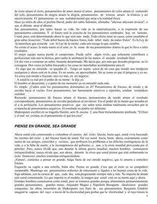 9
de éxito atraen el éxito, pensamientos de amor atraen el amor, pensamientos de celos atraen el contenido
del celo, pensamientos de alegría atraen la alegría, pensamientos de tristeza atraen la tristeza, y así
sucesivamente. El pensamiento es una realidad mental que atrae a la realidad física.
Hace ya miles de años el profeta David, padre del sabio Salomón, afirmaba: "abyssus abyssum invocat", o
sea, el abismo atrae al abismo.
Sus pensamientos, por tanto, hacen su vida. Su vida es la materialización, o la expresión de sus
pensamientos constantes. Y el futuro será la cosecha de los pensamientos sembrados hoy en lamente.
Usted, pues, está determinando ahora lo que será más tarde. Todo efecto tiene su causa, como enseñaba el
gran sabio Jesucristo: "Todo árbol bueno da buenos frutos, todo árbol malo da malos frutos". Es la Ley de
la naturaleza que coincide con la Ley de la mente: cada uno recoge lo que siembra.
No existe el acaso, la mala suerte ni el azar; es la suma de sus pensamientos diarios la que lo lleva a tales
resultados.
El mejor equipo nunca pierde el campeonato. Puede sufrir algún revés, que solamente contribuirá a
perfeccionar más aun la técnica, pero nadie le arrebatará de las manos el ansiado resultado final.
Un día vino a visitarme un señor, bastante desanimado. Me decía que, por más que deseaba progresar, no lo
conseguía. Dos veces ya había fracasado y las cosas no marchaban acertadamente para él.
–Es algo que no entiendo –se quejaba él–. Tengo un sujeto cerca de mi casa que instaló una tiendecita
cualquiera y ahora está en la cima. Es un astuto, un aprovechador. No se como es que él progresa y yo no.
Ya estoy con miedo a fracasar, una vez más, en mi negocio.
– A usted la va mal por el poder de su mente– le dije yo.
El hombre se desorientó, y a partir de ese momento ya no entendió nada más.
Es simple. ¿Cuáles eran los pensamientos dominantes en él? Pensamientos de fracaso, de miedo y de
envidia hacia el vecino. Esos pensamientos, tan fuertemente emotivos y repetidos, estaban tornándose
realidad.
Recuerde: pensamientos de fracaso atraen el fracaso, pensamientos de miedo atraen el resultado
correspondiente, pensamientos de envidia perjudican al envidioso. Era el poder de la mente que actuaba en
él a la perfección. Los pensamientos positivos que ese señor tenía estaban totalmente envueltos por la
avalancha de pensamientos negativos. El resultado no podría ser diferente.
Shakespeare escribió en su tragedia Hamlet, acto II, escena 2, una frase tremendamente profunda: "El bien
y el mal no existen, es el pensamiento el que los crea".
PIENSE EN GRANDE, SEA GRANDE
Ahora usted está comenzando a vislumbrar el camino del éxito. Quizás, hasta aquí, usted vivía buscando
las razones del éxito y del fracaso fuera de usted. Tal vez usted hacía, hasta ahora, exactamente como
tantos de sus amigos, conocidos y vecinos, que atribuyen los problemas a las difíciles contingencias de la
vida, o a la falta de suerte, a la incompetencia del gobierno, o, aun, a la crisis mundial provocada por el
petróleo. Pero, nunca olvide que, aun durante la última guerra mundial, muchos hombres continuaron
enriqueciéndose; nunca olvide que, aun ahora, durante la crisis que usted piensa que está embarrando su
éxito financiero, muchos continúan enriqueciéndose.
¡Vamos!, comience a pensar en grande. Salga fuera de ese enredo negativo, que lo amarra a estrechos
límites.
Enganche su vagón a una estrella. Suba alto. Piense en grande. Crea que el éxito es su compañero
inseparable. Mantenga sus pensamientos ardientes de entusiasmo y ligados a las buenas cosas de la vida.
Siga adelante, con la certeza de que, cada día, está progresando siempre más y más. No importa de donde
esté usted comenzando. Lo que importa es el modelo, la imagen que usted creó en su mente aquí y ahora.
Grandes hombres comenzaron como usted, pero se tornaron grandes porque alimentaron permanentemente
grandes pensamientos, grandes metas. Alejandro Magno y Napoleón Bonaparte idealizaron grandes
conquistas; las obras inmortales de Shakespeare son fruto de sus pensamientos; Benjamín Franklin
imaginó la captura del rayo a través de la electricidad para probar que la electricidad y el rayo tienen la
 