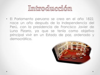 • El Parlamento peruano se crea en el año 1822,
nace un año después de la Independencia del
Perú, con la presidencia de Francisco Javier de
Luna Pizarro, ya que se tenía como objetivo
principal vivir en un Estado de paz, ordenado y
democrático.