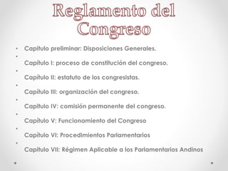 • Capitulo preliminar: Disposiciones Generales.
•
Capítulo I: proceso de constitución del congreso.
•
Capítulo II: estatuto de los congresistas.
•
Capítulo III: organización del congreso.
•
Capitulo IV: comisión permanente del congreso.
•
Capítulo V: Funcionamiento del Congreso
•
Capítulo VI: Procedimientos Parlamentarios
•
Capitulo VII: Régimen Aplicable a los Parlamentarios Andinos