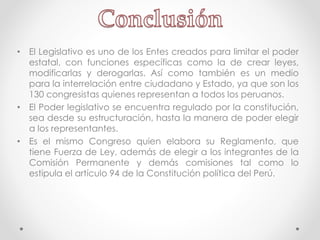 • El Legislativo es uno de los Entes creados para limitar el poder
estatal, con funciones específicas como la de crear leyes,
modificarlas y derogarlas. Así como también es un medio
para la interrelación entre ciudadano y Estado, ya que son los
130 congresistas quienes representan a todos los peruanos.
• El Poder legislativo se encuentra regulado por la constitución,
sea desde su estructuración, hasta la manera de poder elegir
a los representantes.
• Es el mismo Congreso quien elabora su Reglamento, que
tiene Fuerza de Ley, además de elegir a los integrantes de la
Comisión Permanente y demás comisiones tal como lo
estipula el artículo 94 de la Constitución política del Perú.
