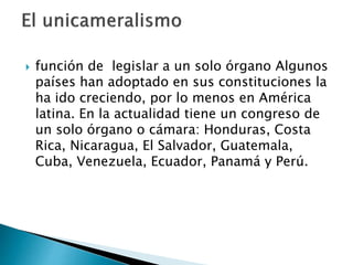  función de legislar a un solo órgano Algunos
países han adoptado en sus constituciones la
ha ido creciendo, por lo menos en América
latina. En la actualidad tiene un congreso de
un solo órgano o cámara: Honduras, Costa
Rica, Nicaragua, El Salvador, Guatemala,
Cuba, Venezuela, Ecuador, Panamá y Perú.
 