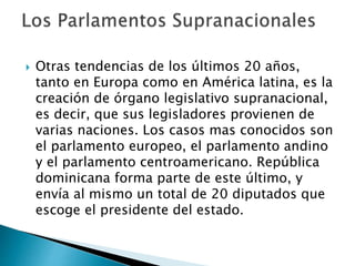  Otras tendencias de los últimos 20 años,
tanto en Europa como en América latina, es la
creación de órgano legislativo supranacional,
es decir, que sus legisladores provienen de
varias naciones. Los casos mas conocidos son
el parlamento europeo, el parlamento andino
y el parlamento centroamericano. República
dominicana forma parte de este último, y
envía al mismo un total de 20 diputados que
escoge el presidente del estado.
 