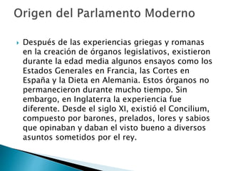  Después de las experiencias griegas y romanas
en la creación de órganos legislativos, existieron
durante la edad media algunos ensayos como los
Estados Generales en Francia, las Cortes en
España y la Dieta en Alemania. Estos órganos no
permanecieron durante mucho tiempo. Sin
embargo, en Inglaterra la experiencia fue
diferente. Desde el siglo XI, existió el Concilium,
compuesto por barones, prelados, lores y sabios
que opinaban y daban el visto bueno a diversos
asuntos sometidos por el rey.
 