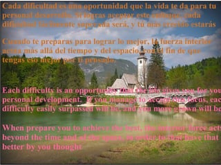 Each difficulty is an opportunity that the life gives you for your personal development.  If you manage to accept this focus, each difficulty easily surpassed will be, and you more grown will be Cuando te preparas para lograr lo mejor, la fuerza interior actúa más allá del tiempo y del espacio, con el fin de que tengas eso mejor por ti pensado. Cada dificultad es una oportunidad que la vida te da para tu personal desarrollo. Si logras aceptar este enfoque, cada dificultad fácilmente superada será, y tú más crecido estarás When prepare you to achieve the best, the interior force acts beyond the time and of the space, in order to that have that better by you thought 