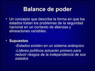 Balance de poder Un concepto que describe la forma en que los estados tratan los problemas de la seguridad nacional en un contexto de alianzas y alineaciones variables. Supuestos -Estados existen en un sistema anárquico -Líderes políticos actuarán primero para  reducir riesgos de la independencia de sus  estados 