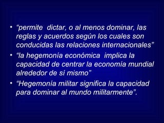 “ permite  dictar, o al menos dominar, las reglas y acuerdos según los cuales son conducidas las relaciones internacionales” “ la hegemonía económica  implica la capacidad de centrar la economía mundial alrededor de sí mismo” “ Hegemonía militar significa la capacidad para dominar al mundo militarmente”. 