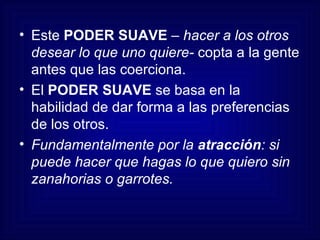 Este  PODER SUAVE  –  hacer a los otros desear lo que uno quiere-  copta a la gente antes que las coerciona.  El  PODER SUAVE  se basa en la habilidad de dar forma a las preferencias de los otros. Fundamentalmente por la  atracción : si puede hacer que hagas lo que quiero sin zanahorias o garrotes. 
