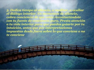 3. Dedica tiempo al silencio, a meditar, a acallar el diálogo interior. En momentos de silencio, cobra conciencia de que estás recontactándote con tu fuente de conciencia pura. Presta atención a tu vida interior para que puedas guiarte por tu intuición, antes que por interpretaciones impuestas desde fuera sobre lo que conviene o no te conviene .  