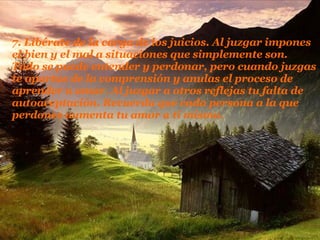 7. Libérate de la carga de los juicios. Al juzgar impones el bien y el mal a situaciones que simplemente son. Todo se puede entender y perdonar, pero cuando juzgas te apartas de la comprensión y anulas el proceso de aprender a amar. Al juzgar a   otros reflejas tu falta de autoaceptación. Recuerda que cada persona a la que perdones aumenta tu amor a ti mismo.  